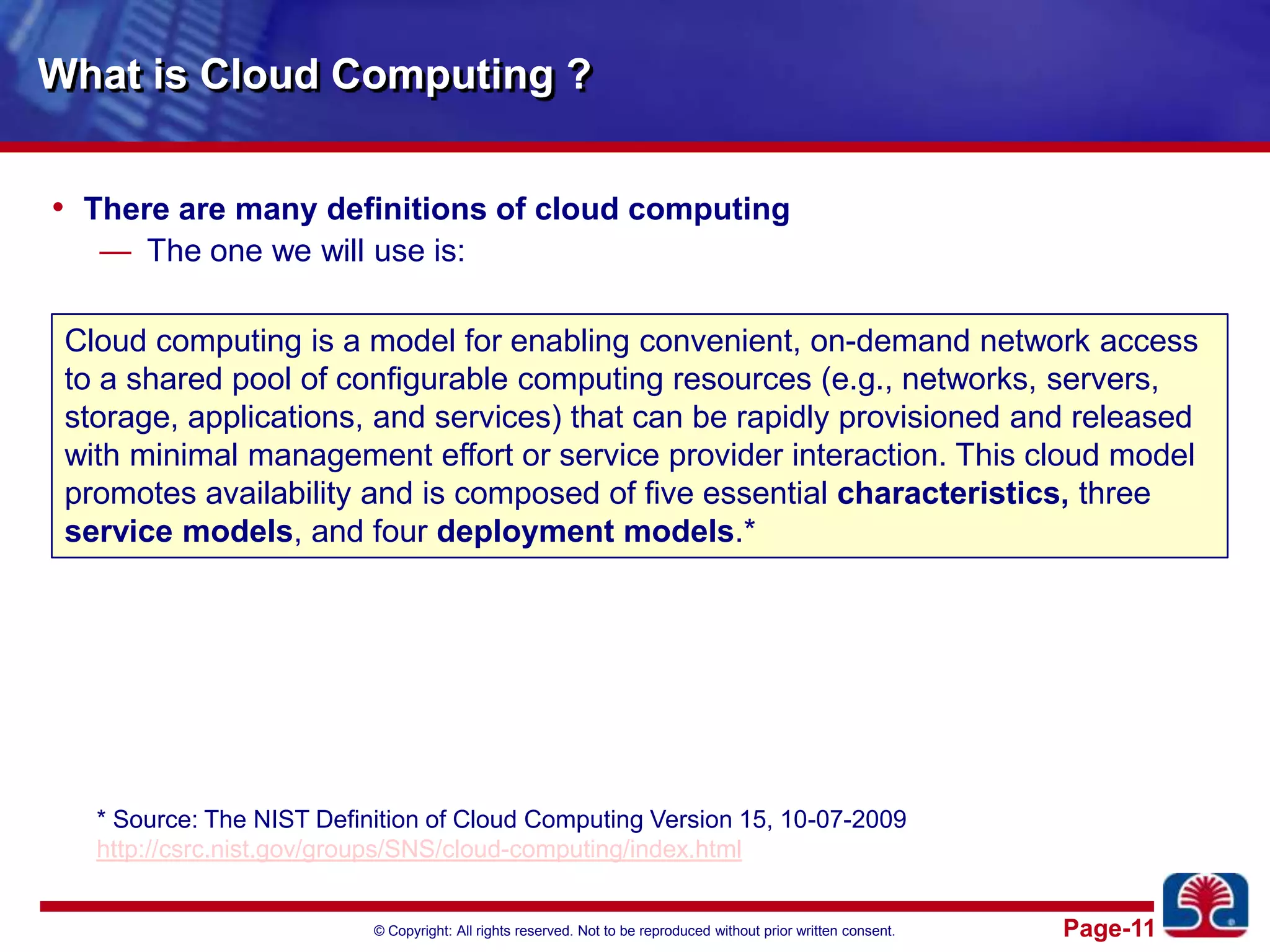 What is Cloud Computing ?There are many definitions of cloud computingThe one we will use is:Cloud computing is a model for enabling convenient, on-demand network access to a shared pool of configurable computing resources (e.g., networks, servers, storage, applications, and services) that can be rapidly provisioned and released with minimal management effort or service provider interaction. This cloud model promotes availability and is composed of five essential characteristics, three service models, and four deployment models.** Source: The NIST Definition of Cloud Computing Version 15, 10-07-2009http://csrc.nist.gov/groups/SNS/cloud-computing/index.html