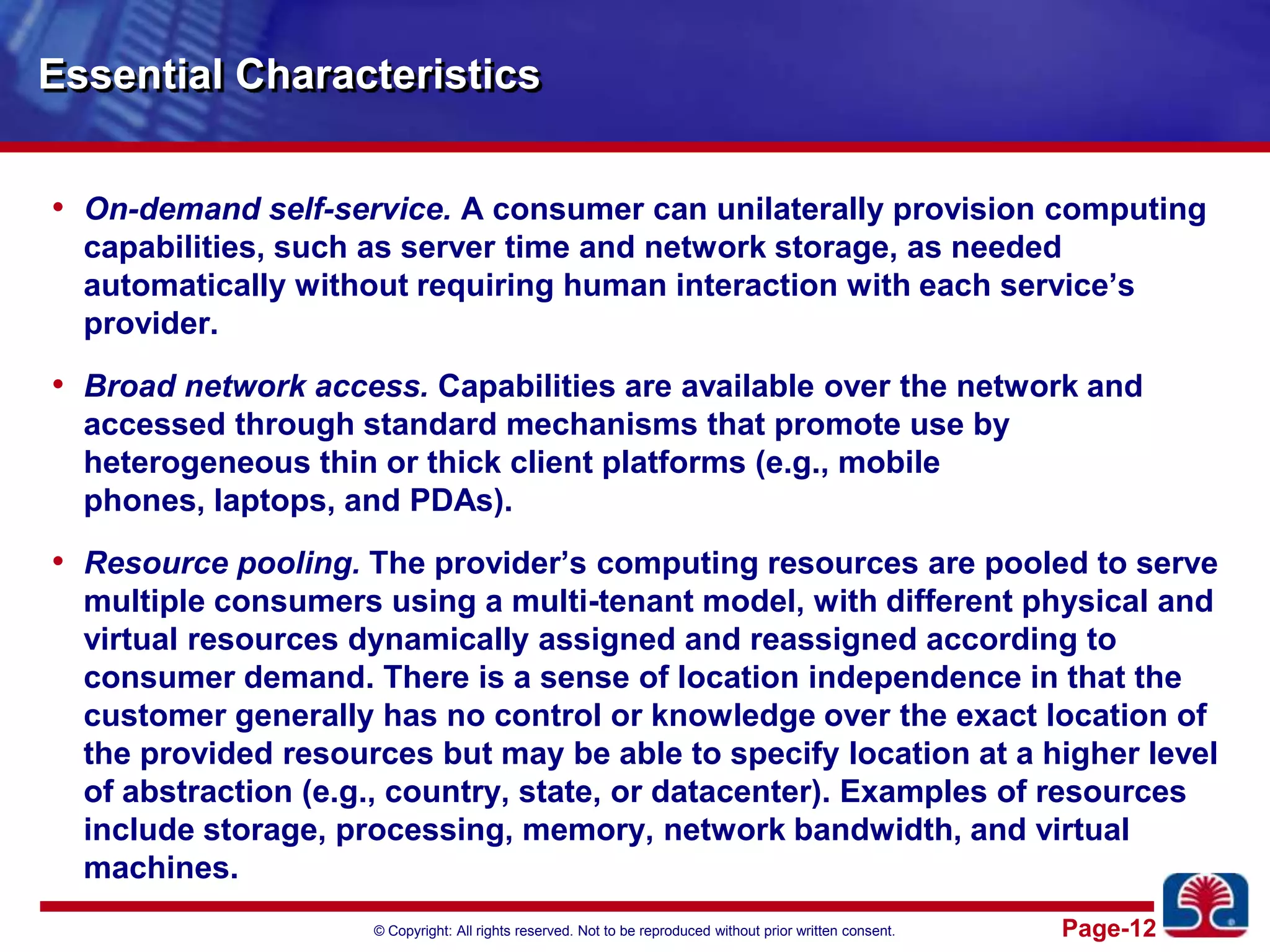 Essential CharacteristicsOn-demand self-service. A consumer can unilaterally provision computing capabilities, such as server time and network storage, as needed automatically without requiring human interaction with each service’s provider. Broad network access. Capabilities are available over the network and accessed through standard mechanisms that promote use by heterogeneous thin or thick client platforms (e.g., mobile phones, laptops, and PDAs).Resource pooling. The provider’s computing resources are pooled to serve multiple consumers using a multi-tenant model, with different physical and virtual resources dynamically assigned and reassigned according to consumer demand. There is a sense of location independence in that the customer generally has no control or knowledge over the exact location of the provided resources but may be able to specify location at a higher level of abstraction (e.g., country, state, or datacenter). Examples of resources include storage, processing, memory, network bandwidth, and virtual machines.