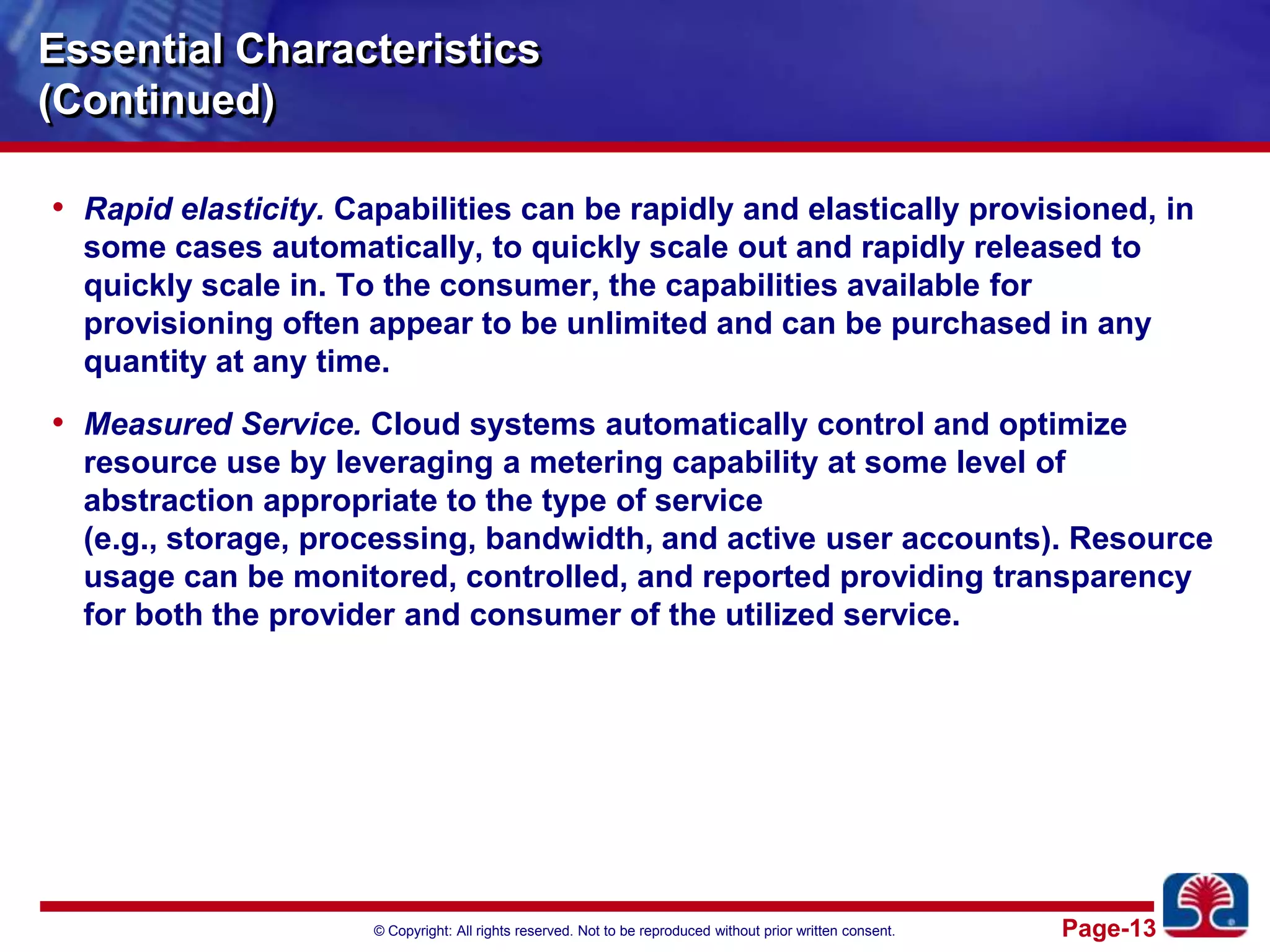 Essential Characteristics(Continued)Rapid elasticity. Capabilities can be rapidly and elastically provisioned, in some cases automatically, to quickly scale out and rapidly released to quickly scale in. To the consumer, the capabilities available for provisioning often appear to be unlimited and can be purchased in any quantity at any time.Measured Service. Cloud systems automatically control and optimize resource use by leveraging a metering capability at some level of abstraction appropriate to the type of service (e.g., storage, processing, bandwidth, and active user accounts). Resource usage can be monitored, controlled, and reported providing transparency for both the provider and consumer of the utilized service.