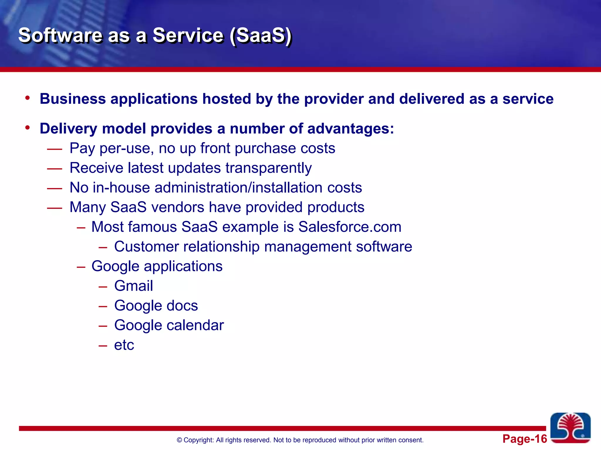 Software as a Service (SaaS)Business applications hosted by the provider and delivered as a serviceDelivery model provides a number of advantages:Pay per-use, no up front purchase costsReceive latest updates transparentlyNo in-house administration/installation costsMany SaaS vendors have provided productsMost famous SaaS example is Salesforce.comCustomer relationship management softwareGoogle applicationsGmailGoogle docsGoogle calendaretc