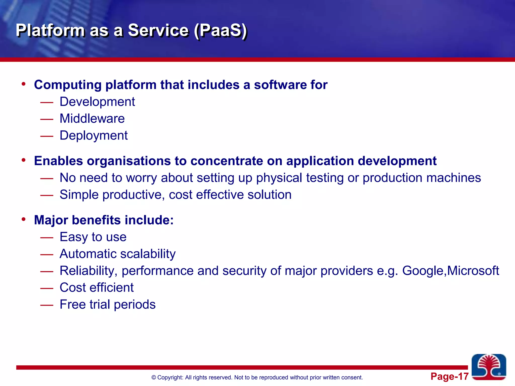 Platform as a Service (PaaS)Computing platform that includes a software forDevelopmentMiddleware DeploymentEnables organisations to concentrate on application developmentNo need to worry about setting up physical testing or production machinesSimple productive, cost effective solution Major benefits include:Easy to useAutomatic scalabilityReliability, performance and security of major providers e.g. Google,MicrosoftCost efficientFree trial periods
