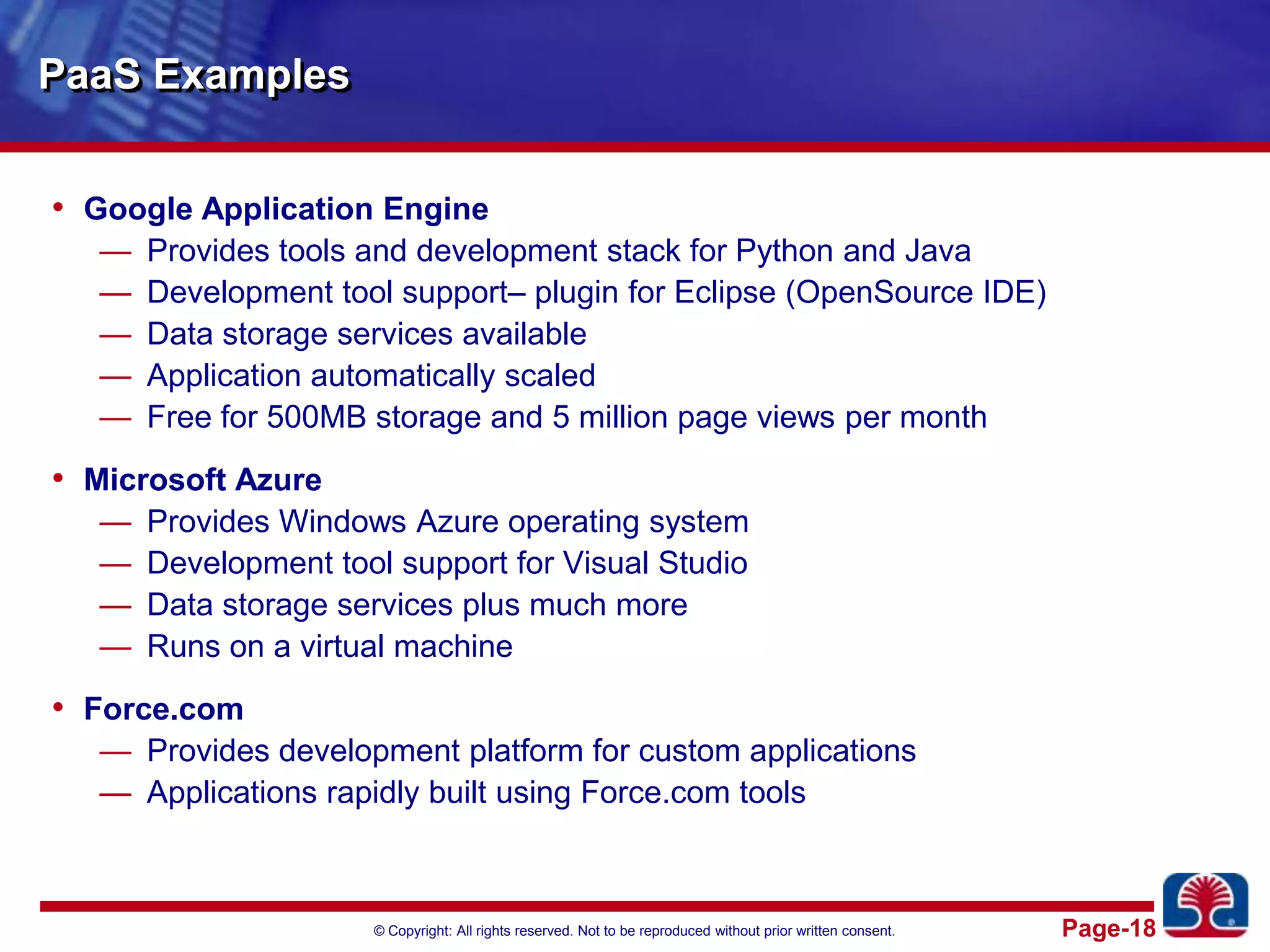PaaS ExamplesGoogle Application EngineProvides tools and development stack for Python and JavaDevelopment tool support– plugin for Eclipse (OpenSource IDE)Data storage services availableApplication automatically scaledFree for 500MB storage and 5 million page views per monthMicrosoft AzureProvides Windows Azure operating systemDevelopment tool support for Visual StudioData storage services plus much moreRuns on a virtual machineForce.comProvides development platform for custom applicationsApplications rapidly built using Force.com tools
