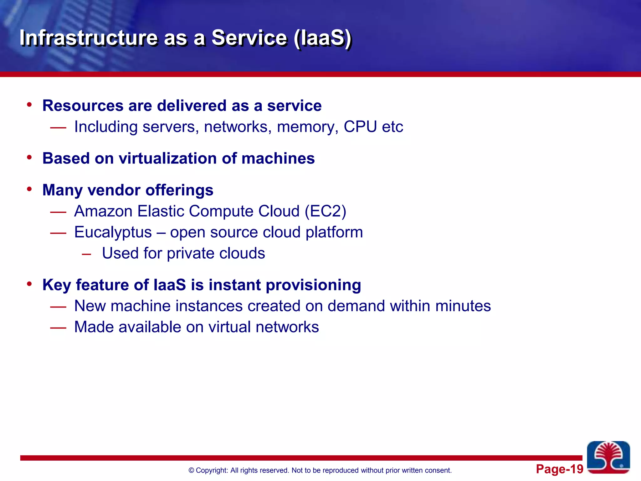 Infrastructure as a Service (IaaS)Resources are delivered as a serviceIncluding servers, networks, memory, CPU etcBased on virtualization of machinesMany vendor offeringsAmazon Elastic Compute Cloud (EC2)Eucalyptus – open source cloud platform Used for private cloudsKey feature of IaaS is instant provisioningNew machine instances created on demand within minutesMade available on virtual networks