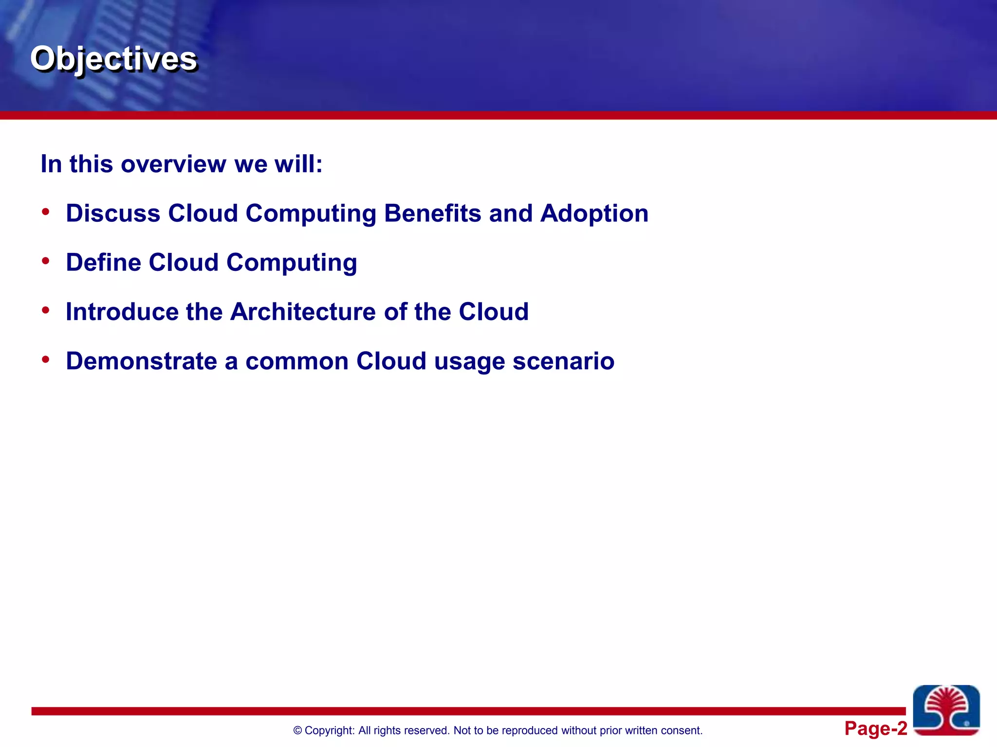 ObjectivesIn this overview we will:Discuss Cloud Computing Benefits and AdoptionDefine Cloud ComputingIntroduce the Architecture of the CloudDemonstrate a common Cloud usage scenario