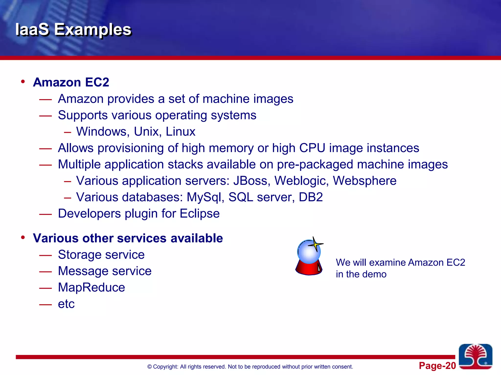 IaaS ExamplesAmazon EC2Amazon provides a set of machine imagesSupports various operating systemsWindows, Unix, LinuxAllows provisioning of high memory or high CPU image instancesMultiple application stacks available on pre-packaged machine imagesVarious application servers: JBoss, Weblogic, WebsphereVarious databases: MySql, SQL server, DB2Developers plugin for EclipseVarious other services availableStorage serviceMessage serviceMapReduceetcWe will examine Amazon EC2in the demo