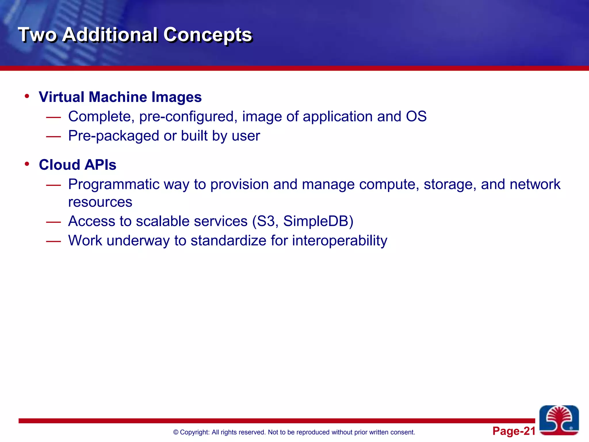 Two Additional ConceptsVirtual Machine ImagesComplete, pre-configured, image of application and OSPre-packaged or built by userCloud APIsProgrammatic way to provision and manage compute, storage, and network resourcesAccess to scalable services (S3, SimpleDB)Work underway to standardize for interoperability