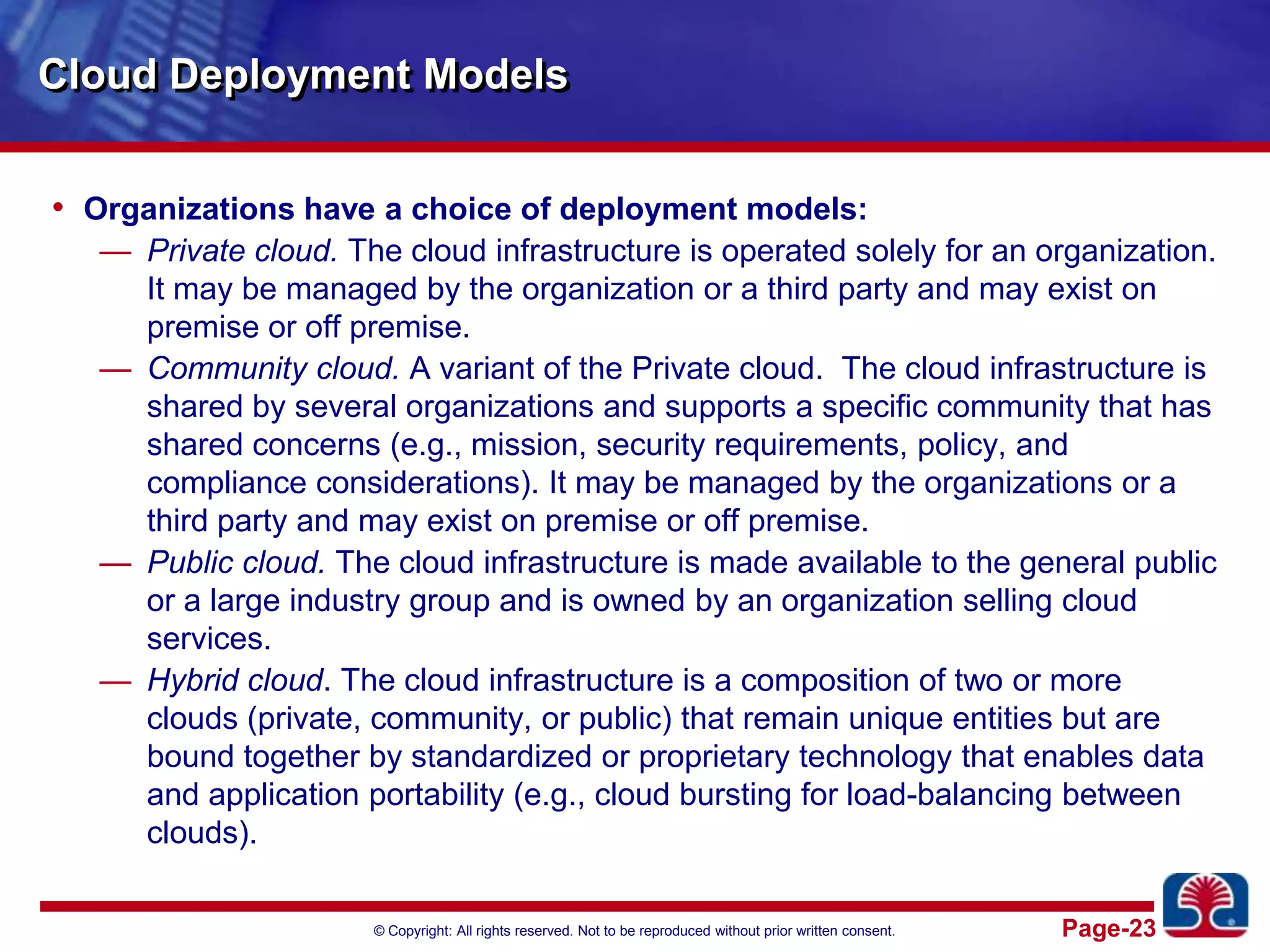 Cloud Deployment ModelsOrganizations have a choice of deployment models:Private cloud. The cloud infrastructure is operated solely for an organization. It may be managed by the organization or a third party and may exist on premise or off premise.Community cloud.A variant of the Private cloud.  The cloud infrastructure is shared by several organizations and supports a specific community that has shared concerns (e.g., mission, security requirements, policy, and compliance considerations). It may be managed by the organizations or a third party and may exist on premise or off premise.Public cloud. The cloud infrastructure is made available to the general public or a large industry group and is owned by an organization selling cloud services.Hybrid cloud. The cloud infrastructure is a composition of two or more clouds (private, community, or public) that remain unique entities but are bound together by standardized or proprietary technology that enables data and application portability (e.g., cloud bursting for load-balancing between clouds).