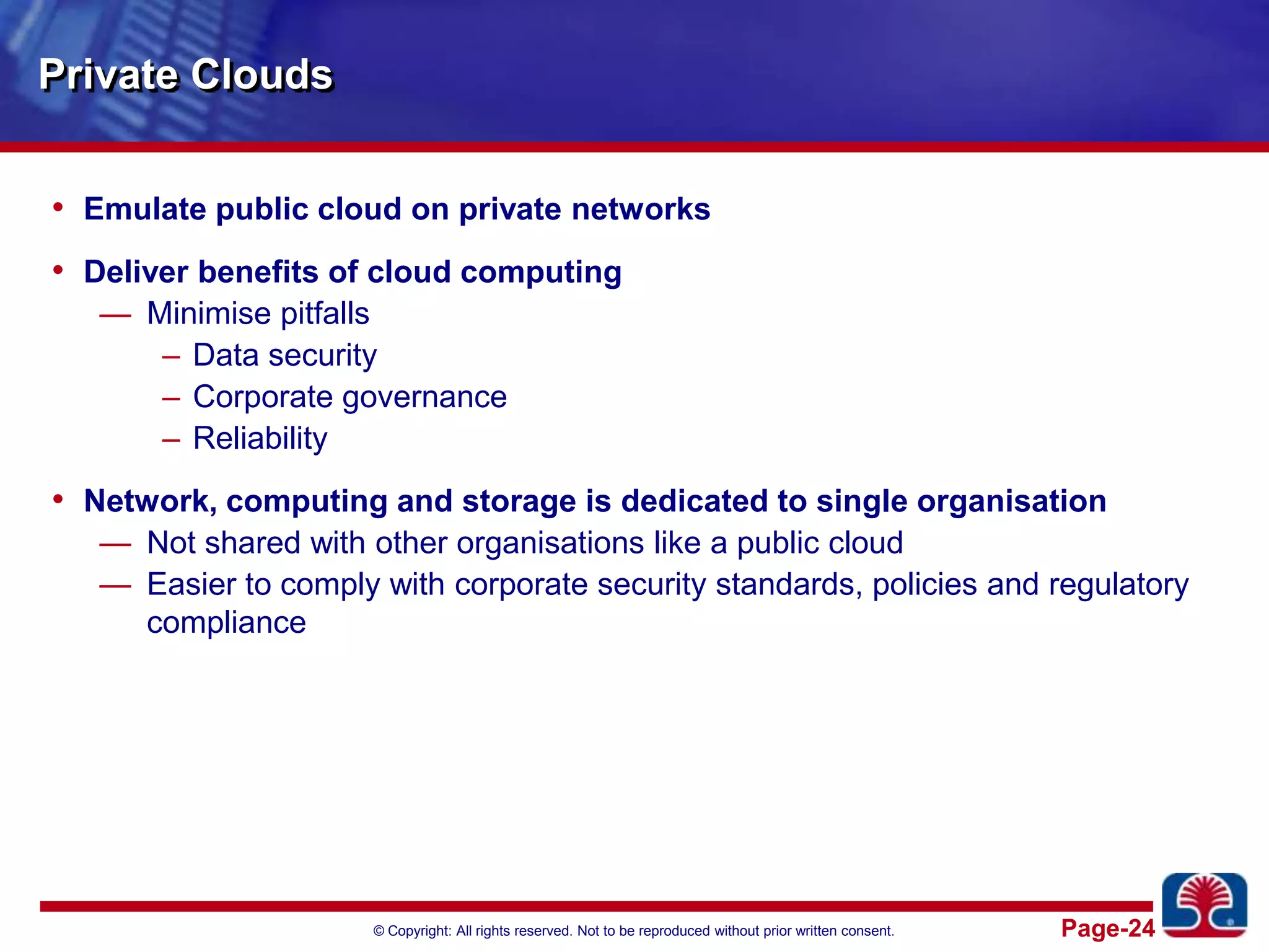 Private CloudsEmulate public cloud on private networksDeliver benefits of cloud computingMinimise pitfallsData securityCorporate governanceReliabilityNetwork, computing and storage is dedicated to single organisationNot shared with other organisations like a public cloudEasier to comply with corporate security standards, policies and regulatory compliance