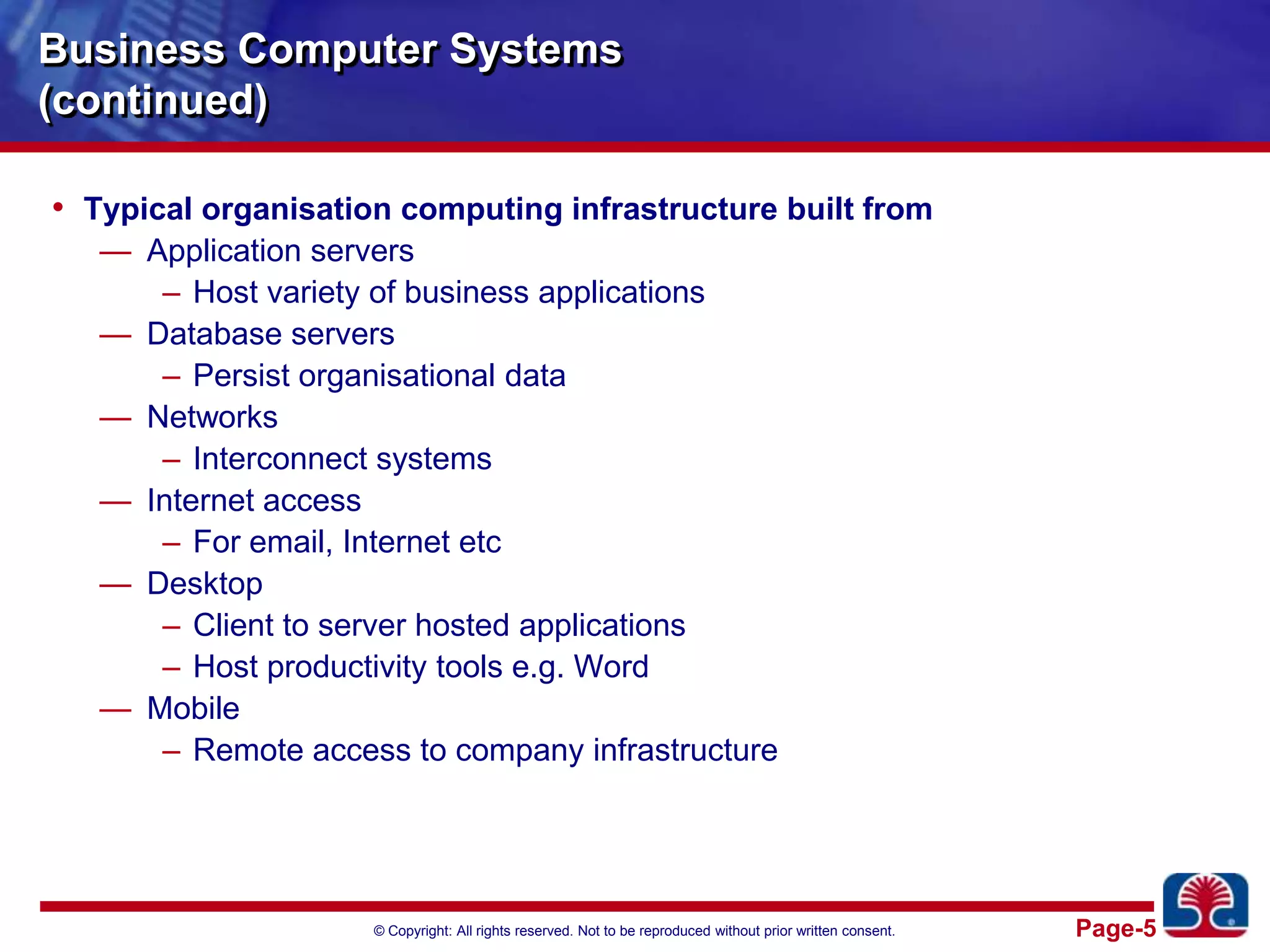 Business Computer Systems(continued)Typical organisation computing infrastructure built fromApplication serversHost variety of business applicationsDatabase serversPersist organisational dataNetworksInterconnect systemsInternet accessFor email, Internet etcDesktopClient to server hosted applicationsHost productivity tools e.g. WordMobileRemote access to company infrastructure