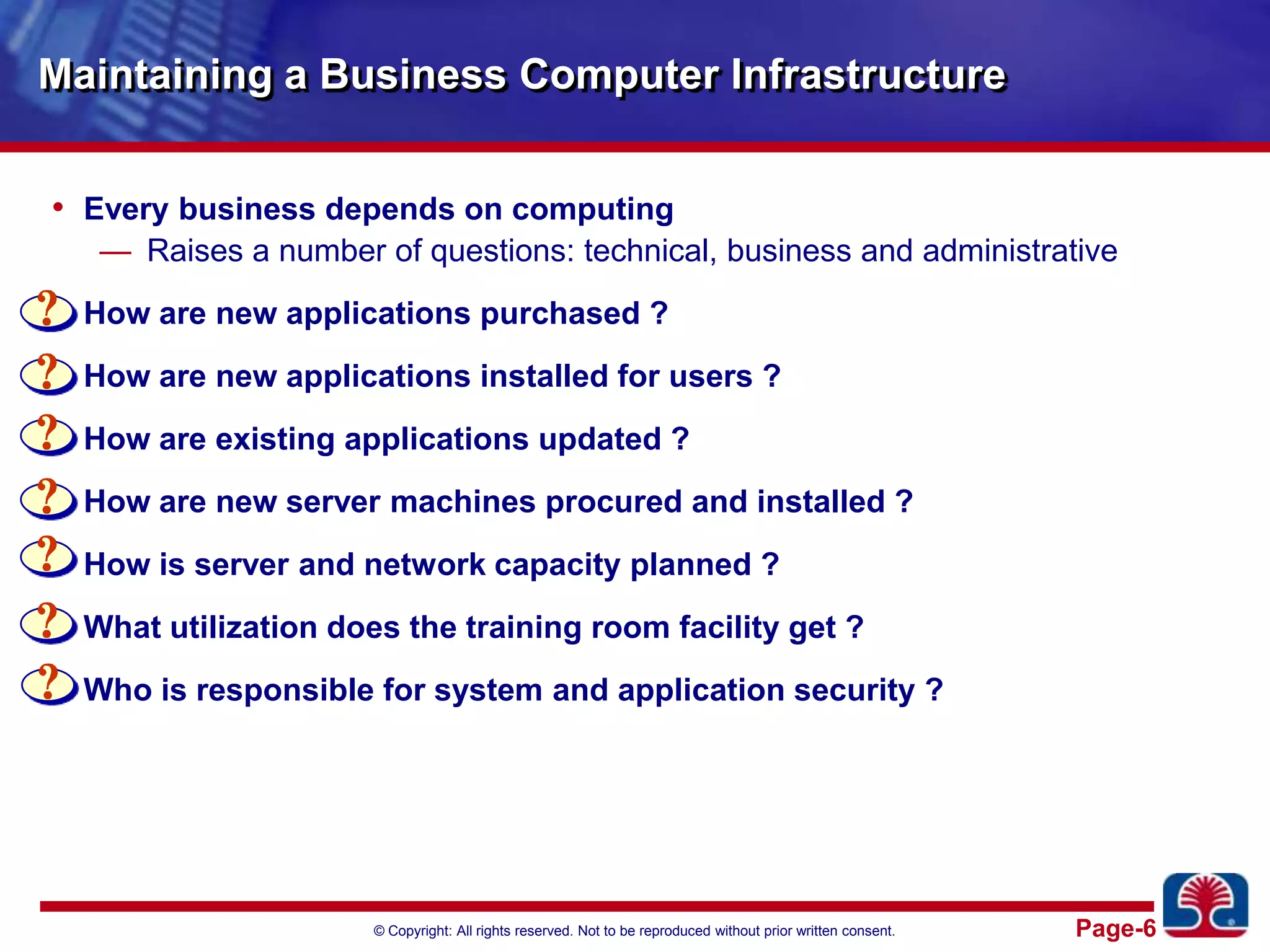 Maintaining a Business Computer InfrastructureEvery business depends on computingRaises a number of questions: technical, business and administrativeHow are new applications purchased ?How are new applications installed for users ?How are existing applications updated ?How are new server machines procured and installed ?How is server and network capacity planned ?What utilization does the training room facility get ?Who is responsible for system and application security ?