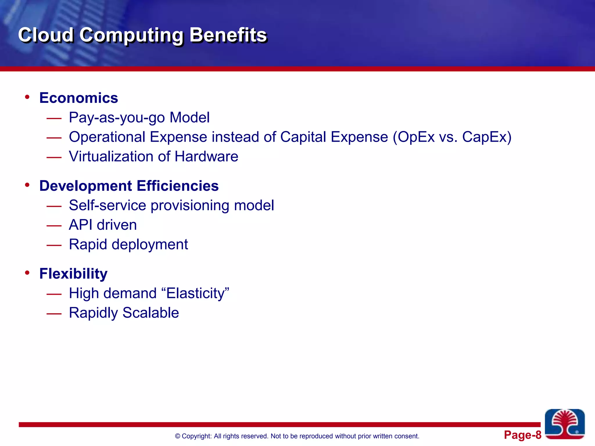 Cloud Computing BenefitsEconomicsPay-as-you-go ModelOperational Expense instead of Capital Expense (OpEx vs. CapEx)Virtualization of HardwareDevelopment EfficienciesSelf-service provisioning modelAPI drivenRapid deploymentFlexibilityHigh demand “Elasticity”Rapidly Scalable 