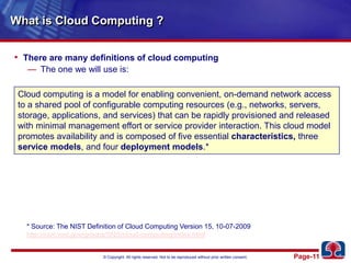 What is Cloud Computing ?There are many definitions of cloud computingThe one we will use is:Cloud computing is a model for enabling convenient, on-demand network access to a shared pool of configurable computing resources (e.g., networks, servers, storage, applications, and services) that can be rapidly provisioned and released with minimal management effort or service provider interaction. This cloud model promotes availability and is composed of five essential characteristics, three service models, and four deployment models.** Source: The NIST Definition of Cloud Computing Version 15, 10-07-2009http://csrc.nist.gov/groups/SNS/cloud-computing/index.html