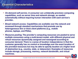 Essential CharacteristicsOn-demand self-service. A consumer can unilaterally provision computing capabilities, such as server time and network storage, as needed automatically without requiring human interaction with each service’s provider. Broad network access. Capabilities are available over the network and accessed through standard mechanisms that promote use by heterogeneous thin or thick client platforms (e.g., mobile phones, laptops, and PDAs).Resource pooling. The provider’s computing resources are pooled to serve multiple consumers using a multi-tenant model, with different physical and virtual resources dynamically assigned and reassigned according to consumer demand. There is a sense of location independence in that the customer generally has no control or knowledge over the exact location of the provided resources but may be able to specify location at a higher level of abstraction (e.g., country, state, or datacenter). Examples of resources include storage, processing, memory, network bandwidth, and virtual machines.