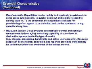 Essential Characteristics(Continued)Rapid elasticity. Capabilities can be rapidly and elastically provisioned, in some cases automatically, to quickly scale out and rapidly released to quickly scale in. To the consumer, the capabilities available for provisioning often appear to be unlimited and can be purchased in any quantity at any time.Measured Service. Cloud systems automatically control and optimize resource use by leveraging a metering capability at some level of abstraction appropriate to the type of service (e.g., storage, processing, bandwidth, and active user accounts). Resource usage can be monitored, controlled, and reported providing transparency for both the provider and consumer of the utilized service.