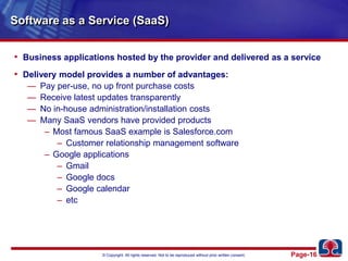 Software as a Service (SaaS)Business applications hosted by the provider and delivered as a serviceDelivery model provides a number of advantages:Pay per-use, no up front purchase costsReceive latest updates transparentlyNo in-house administration/installation costsMany SaaS vendors have provided productsMost famous SaaS example is Salesforce.comCustomer relationship management softwareGoogle applicationsGmailGoogle docsGoogle calendaretc