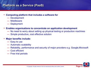 Platform as a Service (PaaS)Computing platform that includes a software forDevelopmentMiddleware DeploymentEnables organisations to concentrate on application developmentNo need to worry about setting up physical testing or production machinesSimple productive, cost effective solution Major benefits include:Easy to useAutomatic scalabilityReliability, performance and security of major providers e.g. Google,MicrosoftCost efficientFree trial periods
