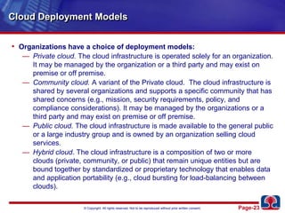 Cloud Deployment ModelsOrganizations have a choice of deployment models:Private cloud. The cloud infrastructure is operated solely for an organization. It may be managed by the organization or a third party and may exist on premise or off premise.Community cloud.A variant of the Private cloud.  The cloud infrastructure is shared by several organizations and supports a specific community that has shared concerns (e.g., mission, security requirements, policy, and compliance considerations). It may be managed by the organizations or a third party and may exist on premise or off premise.Public cloud. The cloud infrastructure is made available to the general public or a large industry group and is owned by an organization selling cloud services.Hybrid cloud. The cloud infrastructure is a composition of two or more clouds (private, community, or public) that remain unique entities but are bound together by standardized or proprietary technology that enables data and application portability (e.g., cloud bursting for load-balancing between clouds).