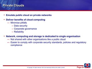 Private CloudsEmulate public cloud on private networksDeliver benefits of cloud computingMinimise pitfallsData securityCorporate governanceReliabilityNetwork, computing and storage is dedicated to single organisationNot shared with other organisations like a public cloudEasier to comply with corporate security standards, policies and regulatory compliance