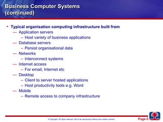 Business Computer Systems(continued)Typical organisation computing infrastructure built fromApplication serversHost variety of business applicationsDatabase serversPersist organisational dataNetworksInterconnect systemsInternet accessFor email, Internet etcDesktopClient to server hosted applicationsHost productivity tools e.g. WordMobileRemote access to company infrastructure