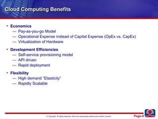 Cloud Computing BenefitsEconomicsPay-as-you-go ModelOperational Expense instead of Capital Expense (OpEx vs. CapEx)Virtualization of HardwareDevelopment EfficienciesSelf-service provisioning modelAPI drivenRapid deploymentFlexibilityHigh demand “Elasticity”Rapidly Scalable 