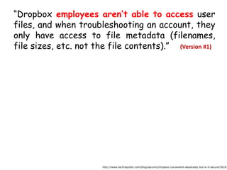 “Dropbox employees aren’t able to access user
files, and when troubleshooting an account, they
only have access to file metadata (filenames,
file sizes, etc. not the file contents).”
http://www.techrepublic.com/blog/security/dropbox-convenient-absolutely-but-is-it-secure/5618
(Version #1)
 
