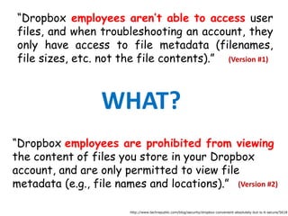 “Dropbox employees aren’t able to access user
files, and when troubleshooting an account, they
only have access to file metadata (filenames,
file sizes, etc. not the file contents).”
“Dropbox employees are prohibited from viewing
the content of files you store in your Dropbox
account, and are only permitted to view file
metadata (e.g., file names and locations).”
http://www.techrepublic.com/blog/security/dropbox-convenient-absolutely-but-is-it-secure/5618
WHAT?
(Version #1)
(Version #2)
 