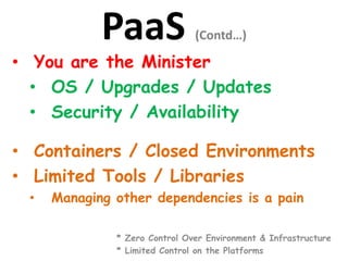 PaaS (Contd…)
• You are the Minister
• OS / Upgrades / Updates
• Security / Availability
• Containers / Closed Environments
• Limited Tools / Libraries
• Managing other dependencies is a pain
* Zero Control Over Environment & Infrastructure
* Limited Control on the Platforms
 