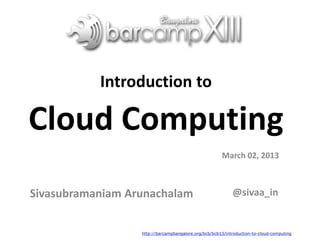 Introduction to
Cloud Computing
Sivasubramaniam Arunachalam
March 02, 2013
@sivaa_in
http://barcampbangalore.org/bcb/bcb13/introduction-to-cloud-computing
 