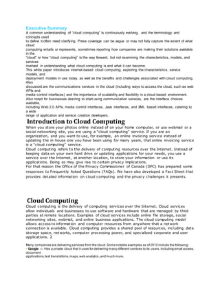 Executive Summary
A common understanding of “cloud computing” is continuously evolving, and the terminology and
concepts used
to define it often need clarifying. Press coverage can be vague or may not fully capture the extent of what
cloud
computing entails or represents, sometimes reporting how companies are making their solutions available
in the
“cloud” or how “cloud computing” is the way forward, but not examining the characteristics, models, and
services
involved in understanding what cloud computing is and what it can become.
This white paper introduces internet-based cloud computing, exploring the characteristics, service
models, and
deployment models in use today, as well as the benefits and challenges associated with cloud computing.
Also
discussed are the communications services in the cloud (including ways to access the cloud, such as web
APIs and
media control interfaces) and the importance of scalability and flexibility in a cloud-based environment.
Also noted for businesses desiring to start using communication services, are the interface choices
available,
including Web 2.0 APIs, media control interfaces, Java interfaces, and XML based interfaces, catering to
a wide
range of application and service creation developers.
Introduction to Cloud Computing
When you store your photos online instead of on your home computer, or use webmail or a
social networking site, you are using a “cloud computing” service. If you are an
organization, and you want to use, for example, an online invoicing service instead of
updating the in-house one you have been using for many years, that online invoicing service
is a “cloud computing” service.
Cloud computing refers to the delivery of computing resources over the Internet. Instead of
keeping data on your own hard drive or updating applications for your needs, you use a
service over the Internet, at another location, to store your information or use its
applications. Doing so may give rise to certain privacy implications.
For that reason the Office of the Privacy Commissioner of Canada (OPC) has prepared some
responses to Frequently Asked Questions (FAQs). We have also developed a Fact Sheet that
provides detailed information on cloud computing and the privacy challenges it presents.
Cloud Computing
Cloud computing is the delivery of computing services over the Internet. Cloud services
allow individuals and businesses to use software and hardware that are managed by third
parties at remote locations. Examples of cloud services include online file storage, social
networking sites, webmail, and online business applications. The cloud computing model
allows access to information and computer resources from anywhere that a network
connection is available. Cloud computing provides a shared pool of resources, including data
storage space, networks, computer processing power, and specialized corporate and user
applications. 2
Many companies are delivering services from the cloud.Some notable examples as of2010 include the following:
• Google — Has a private cloud that it uses for delivering many different services to its users,including email access,
document
applications,text translations,maps,web analytics,and much more.
 