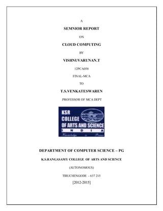 A
SEMNIOR REPORT
ON
CLOUD COMPUTING
BY
VISHNUVARUNAN.T
12PCA058
FINAL-MCA
TO
T.S.VENKATESWAREN
PROFESSOR OF MCA DEPT
DEPARTMENT OF COMPUTER SCIENCE – PG
K.S.RANGASAMY COLLEGE OF ARTS AND SCIENCE
(AUTONOMOUS)
TIRUCHENGODE - 637 215
[2012-2015]
 
