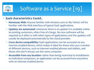  SaaS characteristics Contd..
 Harnesses Web: Anyone familiar with Amazon.com or My Yahoo! will be
familiar with the Web...