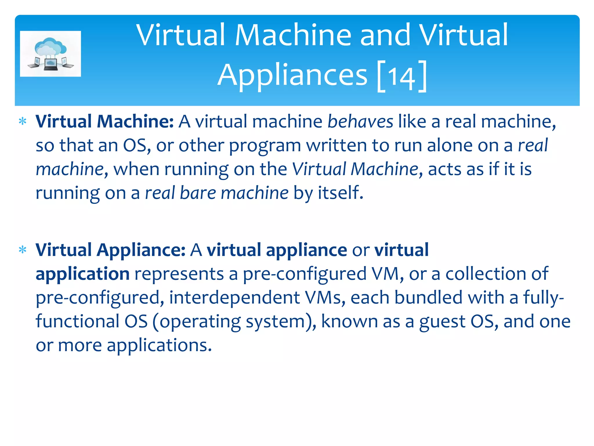  Virtual Machine: A virtual machine behaves like a real machine,
so that an OS, or other program written to run alone on a real
machine, when running on the Virtual Machine, acts as if it is
running on a real bare machine by itself.
 Virtual Appliance: A virtual appliance or virtual
application represents a pre-configured VM, or a collection of
pre-configured, interdependent VMs, each bundled with a fully-
functional OS (operating system), known as a guest OS, and one
or more applications.
Virtual Machine and Virtual
Appliances [14]
 