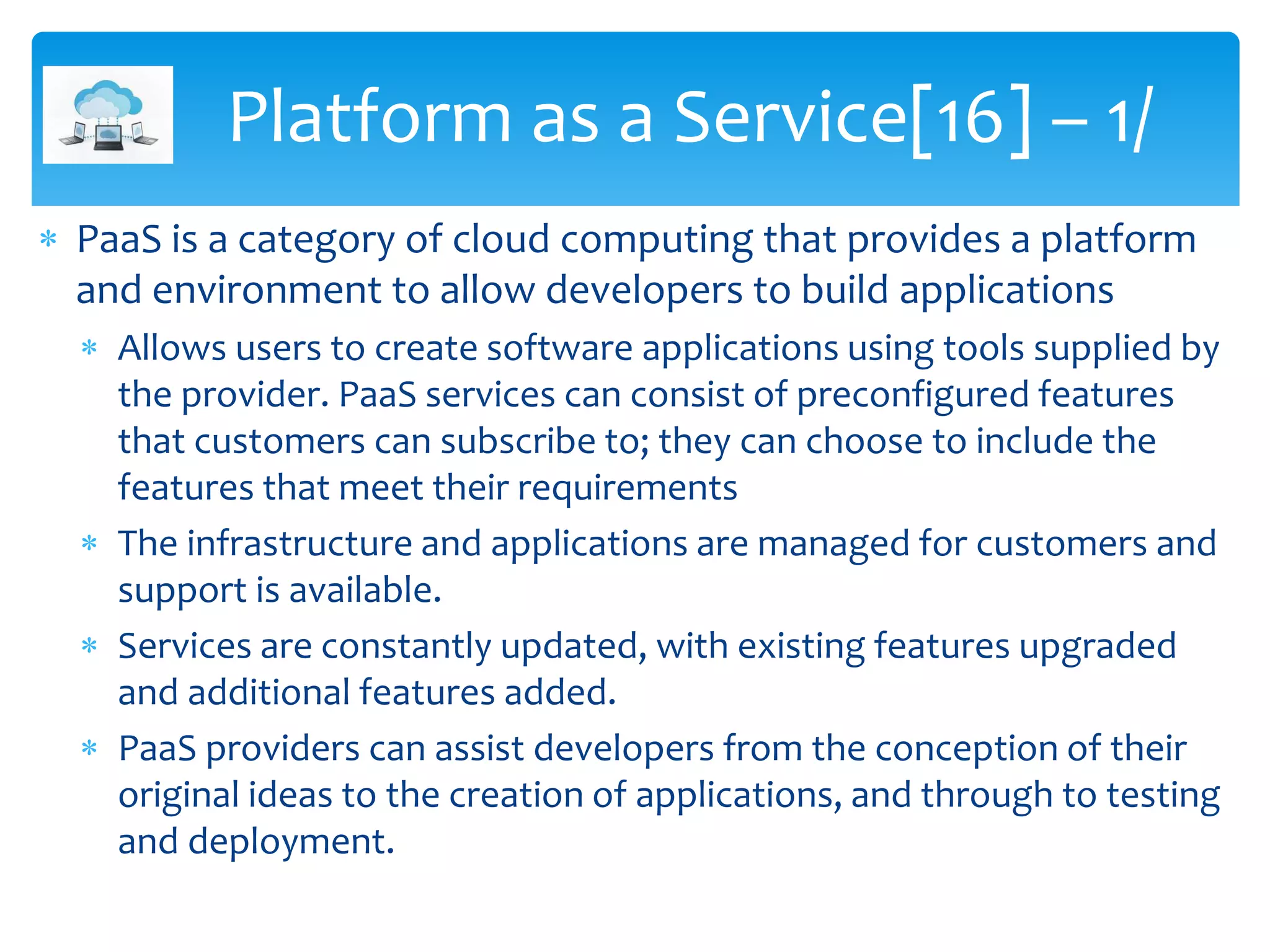  PaaS is a category of cloud computing that provides a platform
and environment to allow developers to build applications
 Allows users to create software applications using tools supplied by
the provider. PaaS services can consist of preconfigured features
that customers can subscribe to; they can choose to include the
features that meet their requirements
 The infrastructure and applications are managed for customers and
support is available.
 Services are constantly updated, with existing features upgraded
and additional features added.
 PaaS providers can assist developers from the conception of their
original ideas to the creation of applications, and through to testing
and deployment.
Platform as a Service[16] – 1/
 