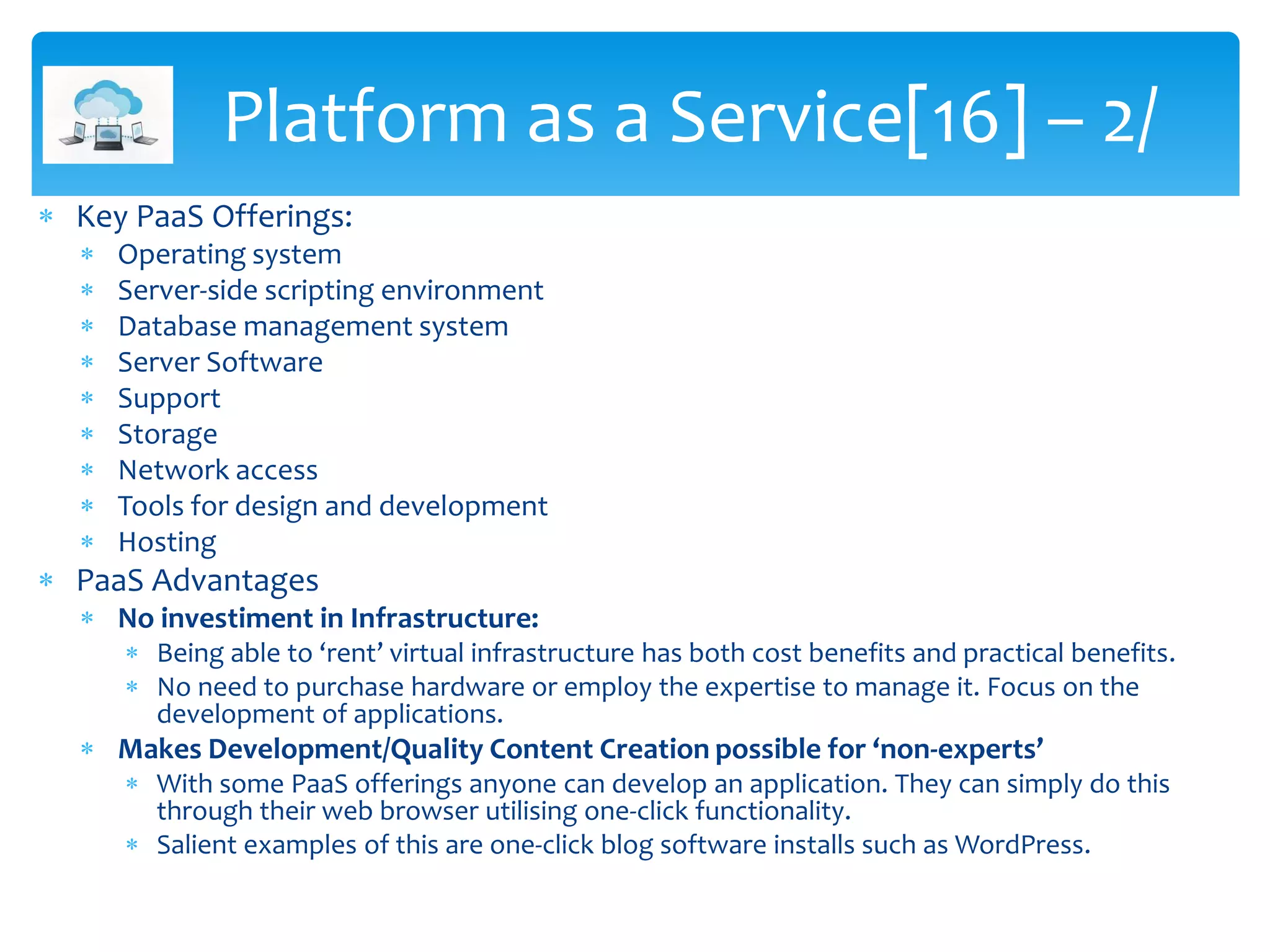  Key PaaS Offerings:
 Operating system
 Server-side scripting environment
 Database management system
 Server Software
 Support
 Storage
 Network access
 Tools for design and development
 Hosting
 PaaS Advantages
 No investiment in Infrastructure:
 Being able to ‘rent’ virtual infrastructure has both cost benefits and practical benefits.
 No need to purchase hardware or employ the expertise to manage it. Focus on the
development of applications.
 Makes Development/Quality Content Creation possible for ‘non-experts’
 With some PaaS offerings anyone can develop an application. They can simply do this
through their web browser utilising one-click functionality.
 Salient examples of this are one-click blog software installs such as WordPress.
Platform as a Service[16] – 2/
 