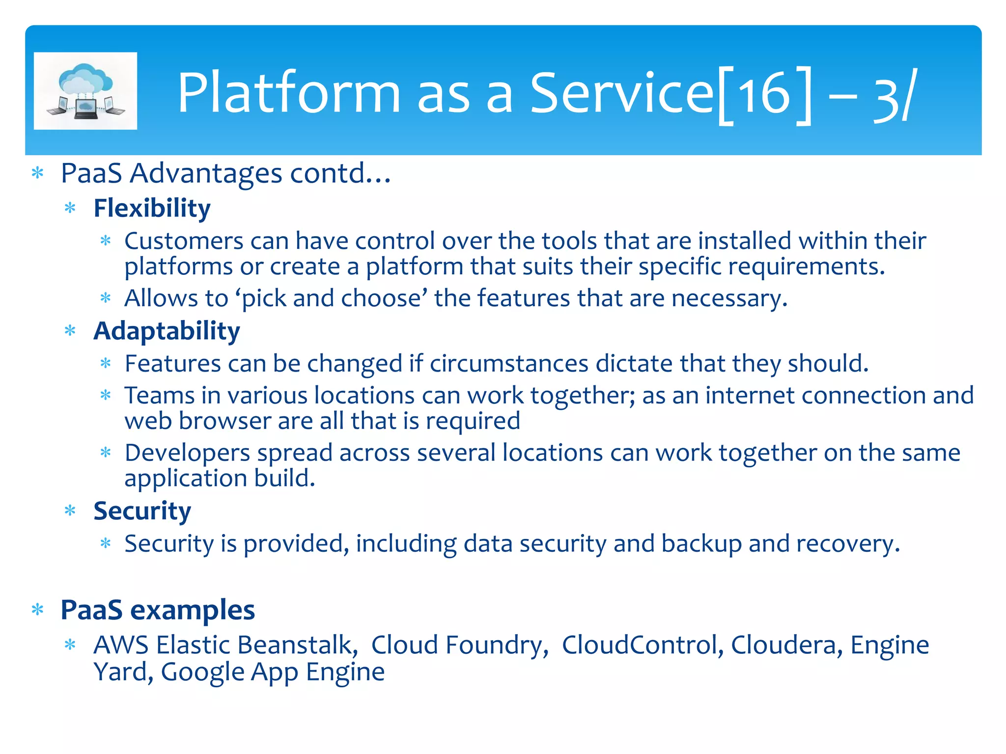  PaaS Advantages contd…
 Flexibility
 Customers can have control over the tools that are installed within their
platforms or create a platform that suits their specific requirements.
 Allows to ‘pick and choose’ the features that are necessary.
 Adaptability
 Features can be changed if circumstances dictate that they should.
 Teams in various locations can work together; as an internet connection and
web browser are all that is required
 Developers spread across several locations can work together on the same
application build.
 Security
 Security is provided, including data security and backup and recovery.
 PaaS examples
 AWS Elastic Beanstalk, Cloud Foundry, CloudControl, Cloudera, Engine
Yard, Google App Engine
Platform as a Service[16] – 3/
 