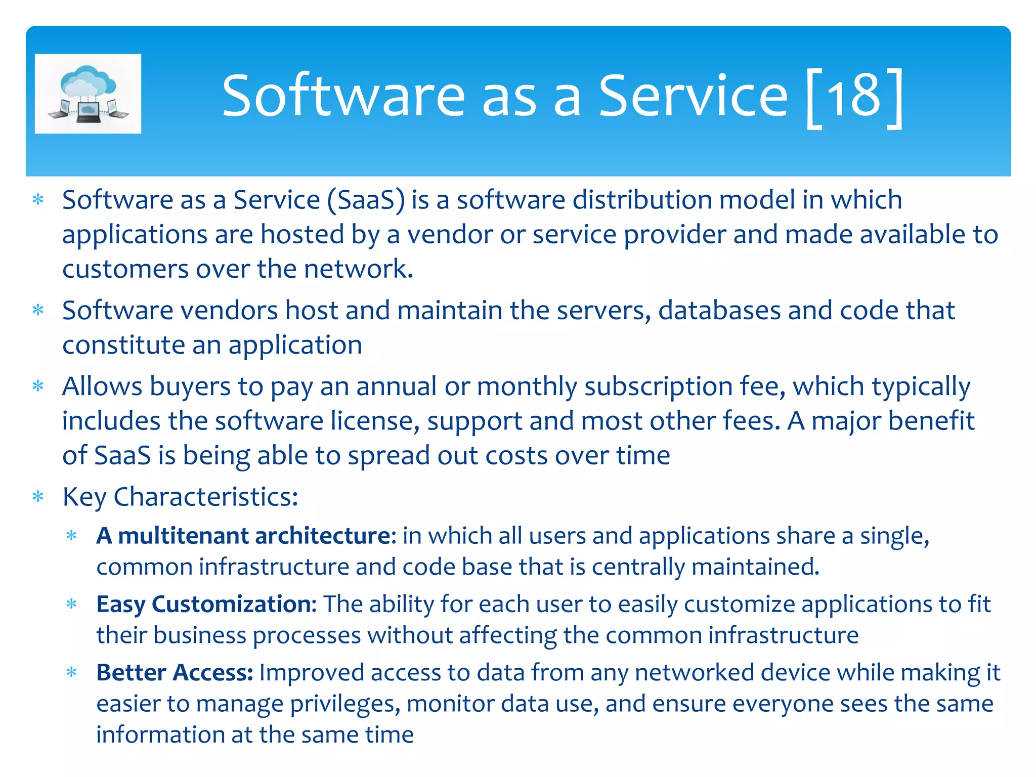 Software as a Service (SaaS) is a software distribution model in which
applications are hosted by a vendor or service provider and made available to
customers over the network.
 Software vendors host and maintain the servers, databases and code that
constitute an application
 Allows buyers to pay an annual or monthly subscription fee, which typically
includes the software license, support and most other fees. A major benefit
of SaaS is being able to spread out costs over time
 Key Characteristics:
 A multitenant architecture: in which all users and applications share a single,
common infrastructure and code base that is centrally maintained.
 Easy Customization: The ability for each user to easily customize applications to fit
their business processes without affecting the common infrastructure
 Better Access: Improved access to data from any networked device while making it
easier to manage privileges, monitor data use, and ensure everyone sees the same
information at the same time
Software as a Service [18]
 