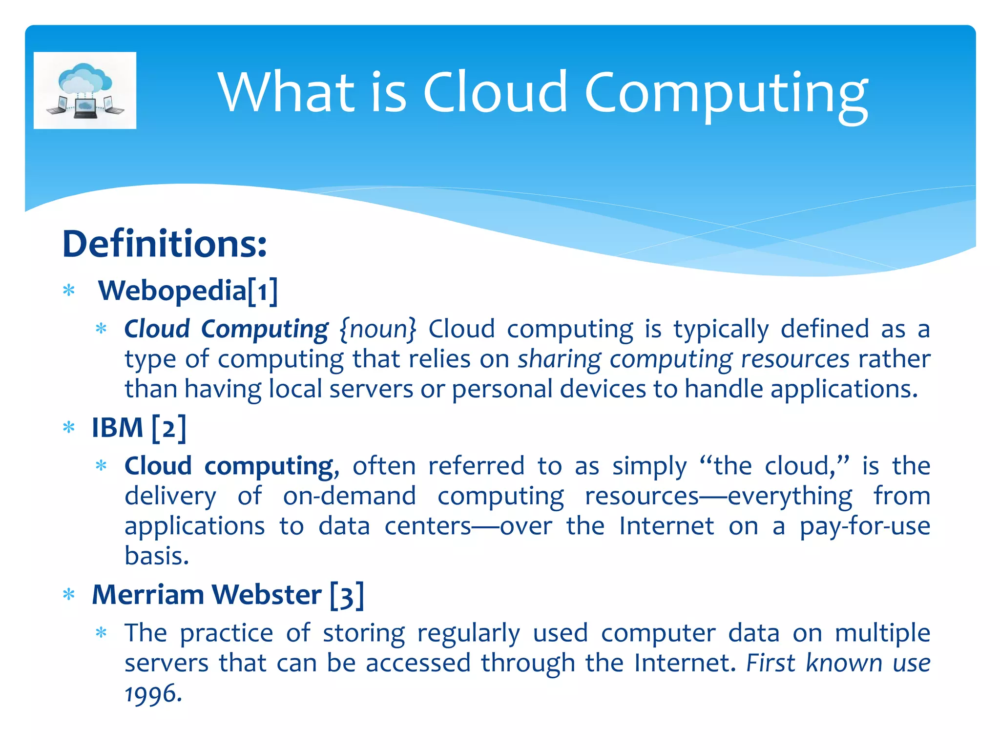 Definitions:
 Webopedia[1]
 Cloud Computing {noun} Cloud computing is typically defined as a
type of computing that relies on sharing computing resources rather
than having local servers or personal devices to handle applications.
 IBM [2]
 Cloud computing, often referred to as simply “the cloud,” is the
delivery of on-demand computing resources—everything from
applications to data centers—over the Internet on a pay-for-use
basis.
 Merriam Webster [3]
 The practice of storing regularly used computer data on multiple
servers that can be accessed through the Internet. First known use
1996.
What is Cloud Computing
 