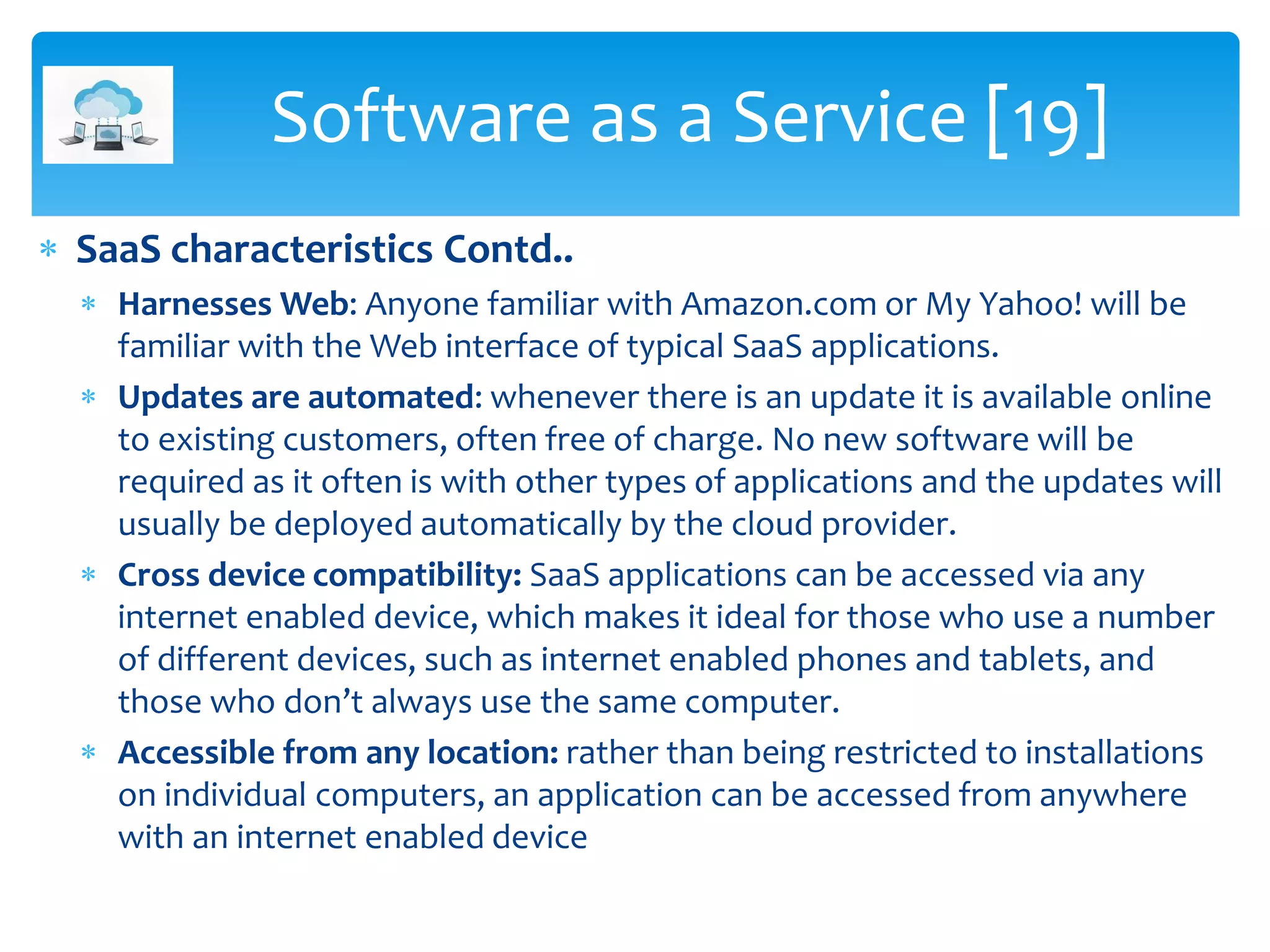  SaaS characteristics Contd..
 Harnesses Web: Anyone familiar with Amazon.com or My Yahoo! will be
familiar with the Web interface of typical SaaS applications.
 Updates are automated: whenever there is an update it is available online
to existing customers, often free of charge. No new software will be
required as it often is with other types of applications and the updates will
usually be deployed automatically by the cloud provider.
 Cross device compatibility: SaaS applications can be accessed via any
internet enabled device, which makes it ideal for those who use a number
of different devices, such as internet enabled phones and tablets, and
those who don’t always use the same computer.
 Accessible from any location: rather than being restricted to installations
on individual computers, an application can be accessed from anywhere
with an internet enabled device
Software as a Service [19]
 