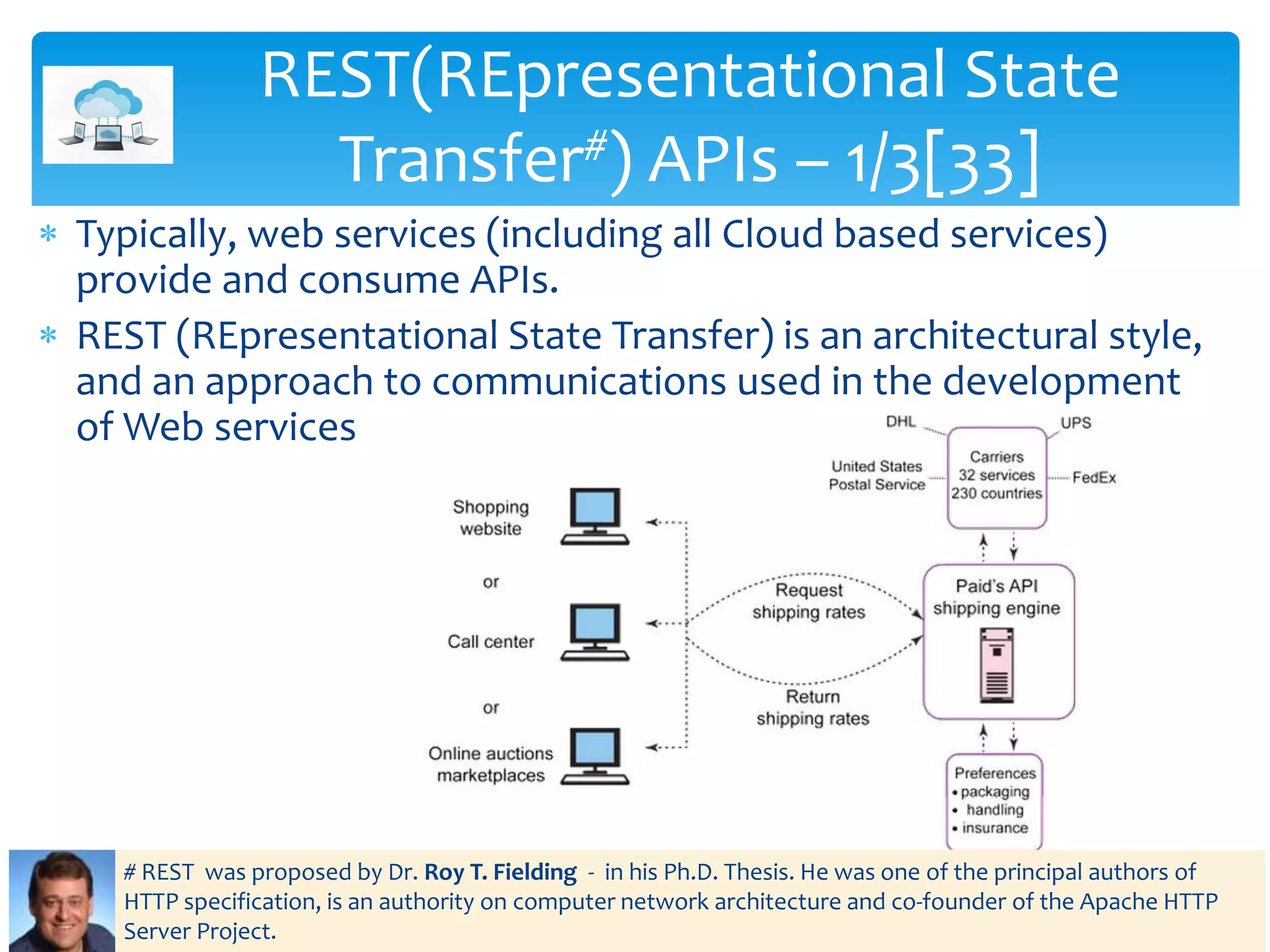  Typically, web services (including all Cloud based services)
provide and consume APIs.
 REST (REpresentational State Transfer) is an architectural style,
and an approach to communications used in the development
of Web services
REST(REpresentational State
Transfer#) APIs – 1/3[33]
# REST was proposed by Dr. Roy T. Fielding - in his Ph.D. Thesis. He was one of the principal authors of
HTTP specification, is an authority on computer network architecture and co-founder of the Apache HTTP
Server Project.
 