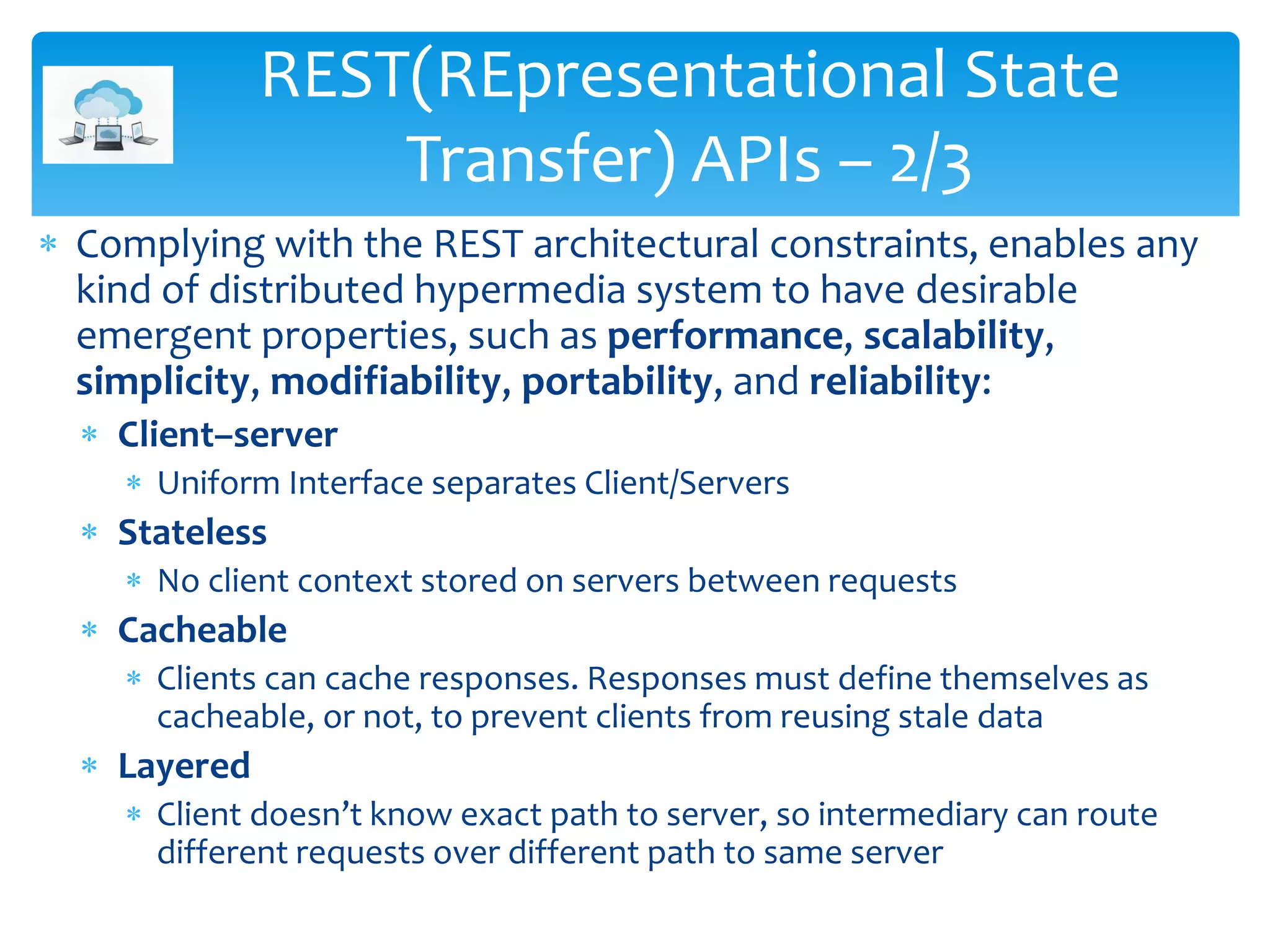  Complying with the REST architectural constraints, enables any
kind of distributed hypermedia system to have desirable
emergent properties, such as performance, scalability,
simplicity, modifiability, portability, and reliability:
 Client–server
 Uniform Interface separates Client/Servers
 Stateless
 No client context stored on servers between requests
 Cacheable
 Clients can cache responses. Responses must define themselves as
cacheable, or not, to prevent clients from reusing stale data
 Layered
 Client doesn’t know exact path to server, so intermediary can route
different requests over different path to same server
REST(REpresentational State
Transfer) APIs – 2/3
 