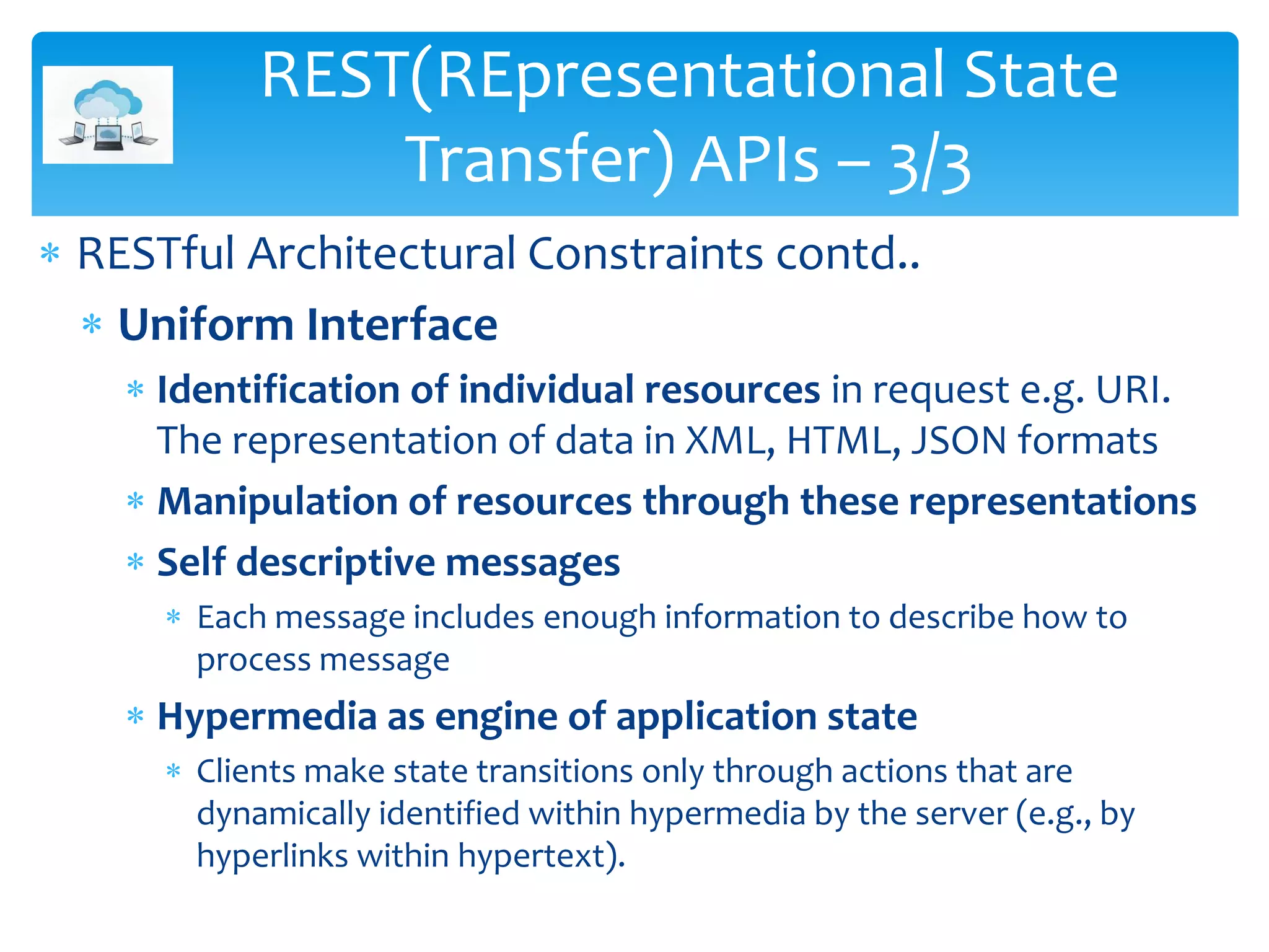  RESTful Architectural Constraints contd..
 Uniform Interface
 Identification of individual resources in request e.g. URI.
The representation of data in XML, HTML, JSON formats
 Manipulation of resources through these representations
 Self descriptive messages
 Each message includes enough information to describe how to
process message
 Hypermedia as engine of application state
 Clients make state transitions only through actions that are
dynamically identified within hypermedia by the server (e.g., by
hyperlinks within hypertext).
REST(REpresentational State
Transfer) APIs – 3/3
 