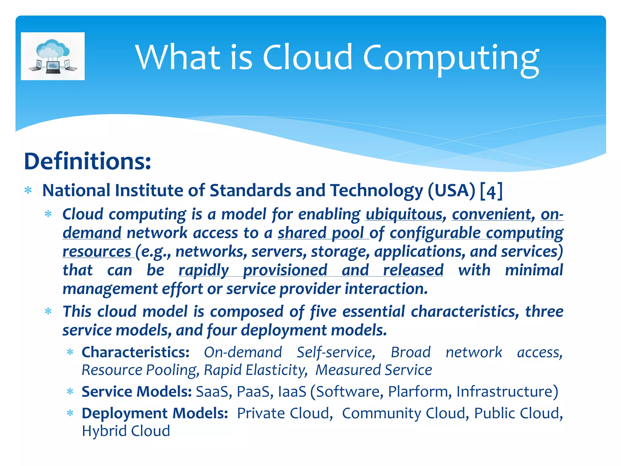 Definitions:
 National Institute of Standards and Technology (USA) [4]
 Cloud computing is a model for enabling ubiquitous, convenient, on-
demand network access to a shared pool of configurable computing
resources (e.g., networks, servers, storage, applications, and services)
that can be rapidly provisioned and released with minimal
management effort or service provider interaction.
 This cloud model is composed of five essential characteristics, three
service models, and four deployment models.
 Characteristics: On-demand Self-service, Broad network access,
Resource Pooling, Rapid Elasticity, Measured Service
 Service Models: SaaS, PaaS, IaaS (Software, Plarform, Infrastructure)
 Deployment Models: Private Cloud, Community Cloud, Public Cloud,
Hybrid Cloud
What is Cloud Computing
 