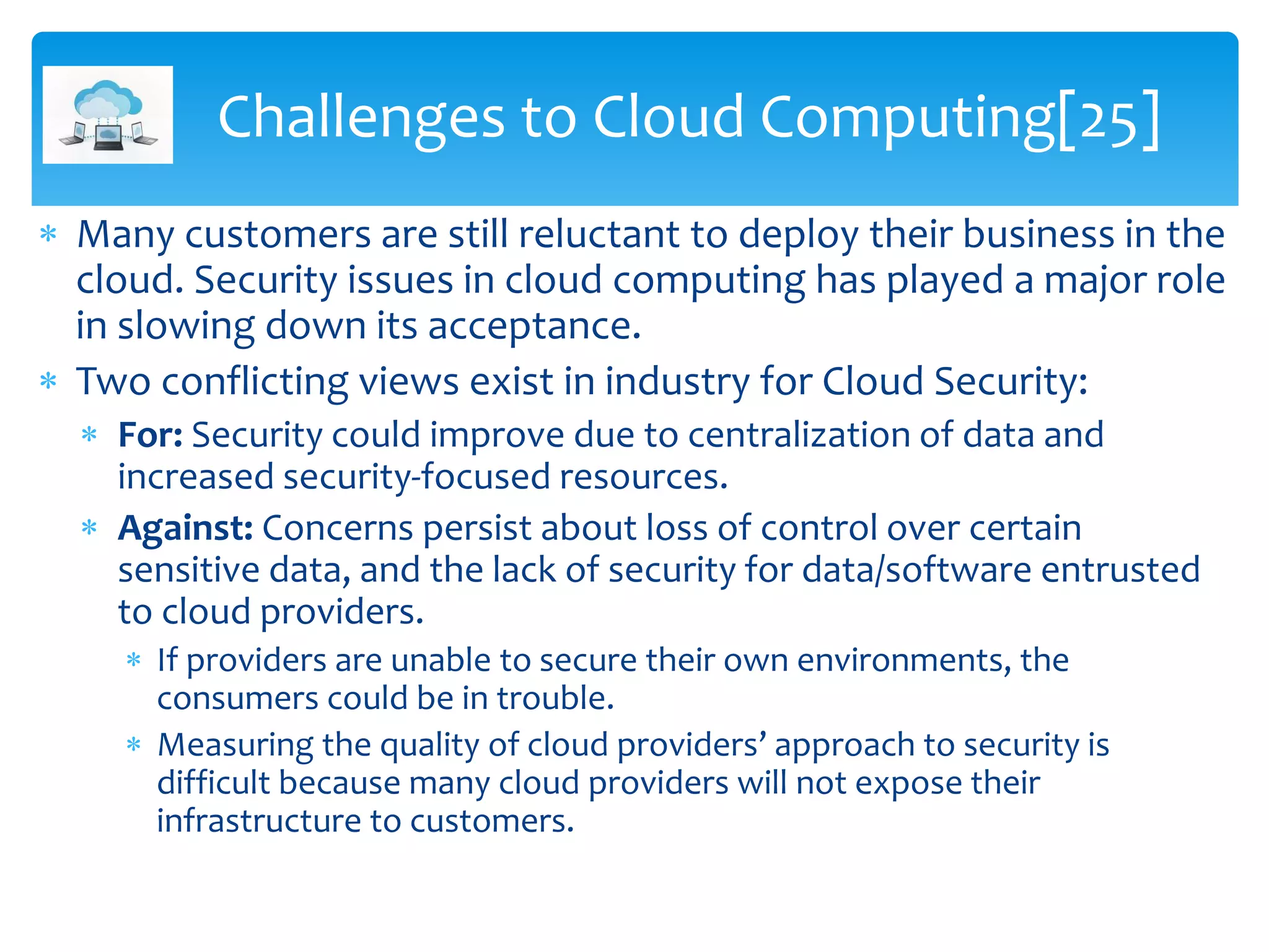  Many customers are still reluctant to deploy their business in the
cloud. Security issues in cloud computing has played a major role
in slowing down its acceptance.
 Two conflicting views exist in industry for Cloud Security:
 For: Security could improve due to centralization of data and
increased security-focused resources.
 Against: Concerns persist about loss of control over certain
sensitive data, and the lack of security for data/software entrusted
to cloud providers.
 If providers are unable to secure their own environments, the
consumers could be in trouble.
 Measuring the quality of cloud providers’ approach to security is
difficult because many cloud providers will not expose their
infrastructure to customers.
Challenges to Cloud Computing[25]
 
