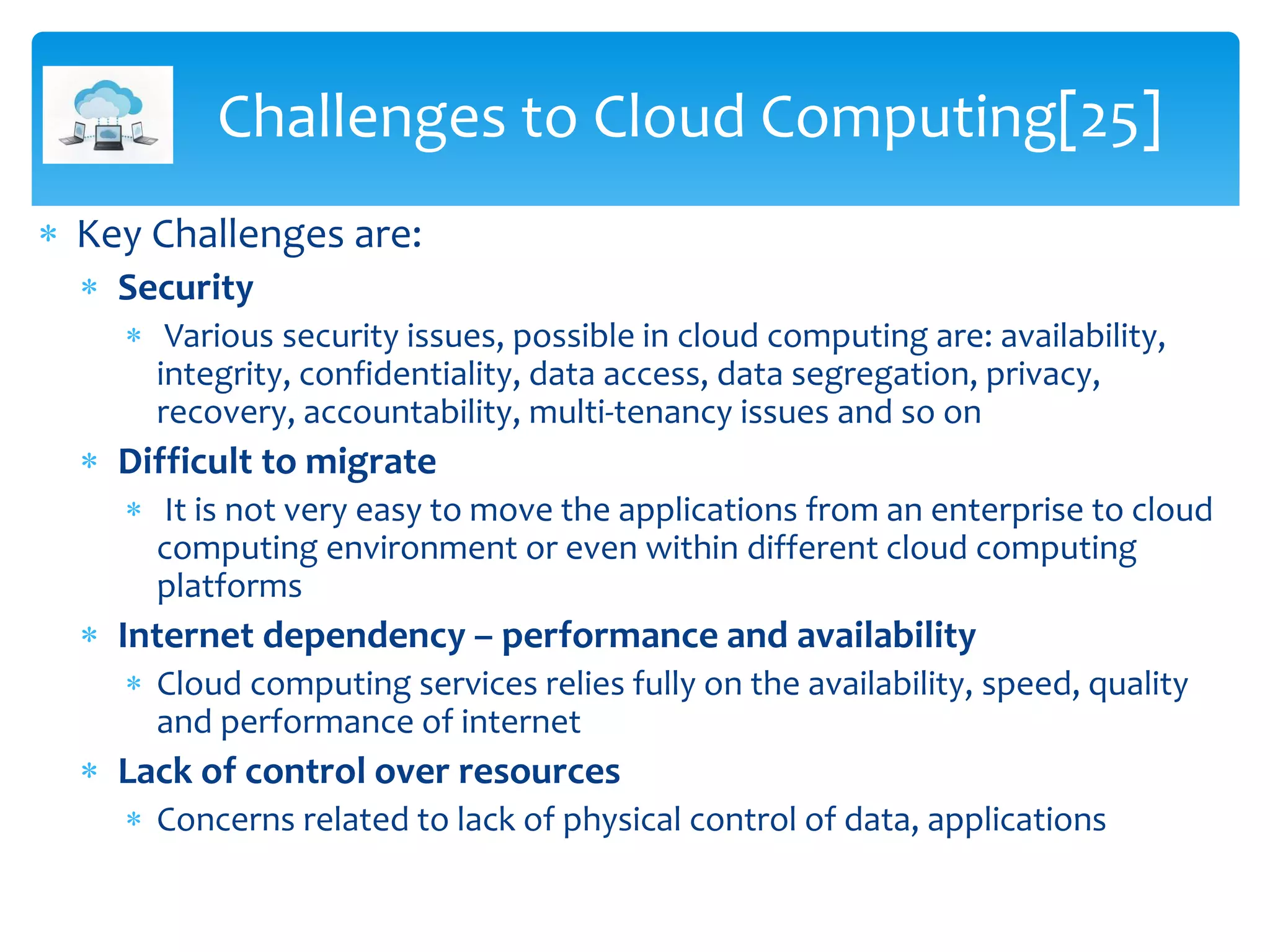  Key Challenges are:
 Security
 Various security issues, possible in cloud computing are: availability,
integrity, confidentiality, data access, data segregation, privacy,
recovery, accountability, multi-tenancy issues and so on
 Difficult to migrate
 It is not very easy to move the applications from an enterprise to cloud
computing environment or even within different cloud computing
platforms
 Internet dependency – performance and availability
 Cloud computing services relies fully on the availability, speed, quality
and performance of internet
 Lack of control over resources
 Concerns related to lack of physical control of data, applications
Challenges to Cloud Computing[25]
 