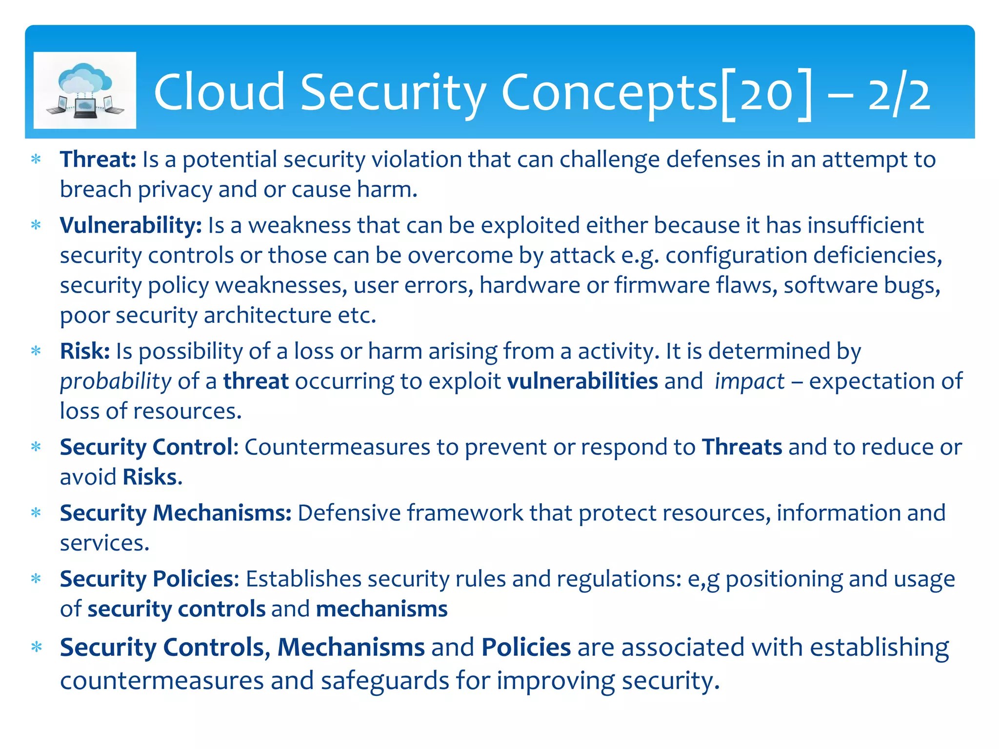  Threat: Is a potential security violation that can challenge defenses in an attempt to
breach privacy and or cause harm.
 Vulnerability: Is a weakness that can be exploited either because it has insufficient
security controls or those can be overcome by attack e.g. configuration deficiencies,
security policy weaknesses, user errors, hardware or firmware flaws, software bugs,
poor security architecture etc.
 Risk: Is possibility of a loss or harm arising from a activity. It is determined by
probability of a threat occurring to exploit vulnerabilities and impact – expectation of
loss of resources.
 Security Control: Countermeasures to prevent or respond to Threats and to reduce or
avoid Risks.
 Security Mechanisms: Defensive framework that protect resources, information and
services.
 Security Policies: Establishes security rules and regulations: e,g positioning and usage
of security controls and mechanisms
 Security Controls, Mechanisms and Policies are associated with establishing
countermeasures and safeguards for improving security.
Cloud Security Concepts[20] – 2/2
 