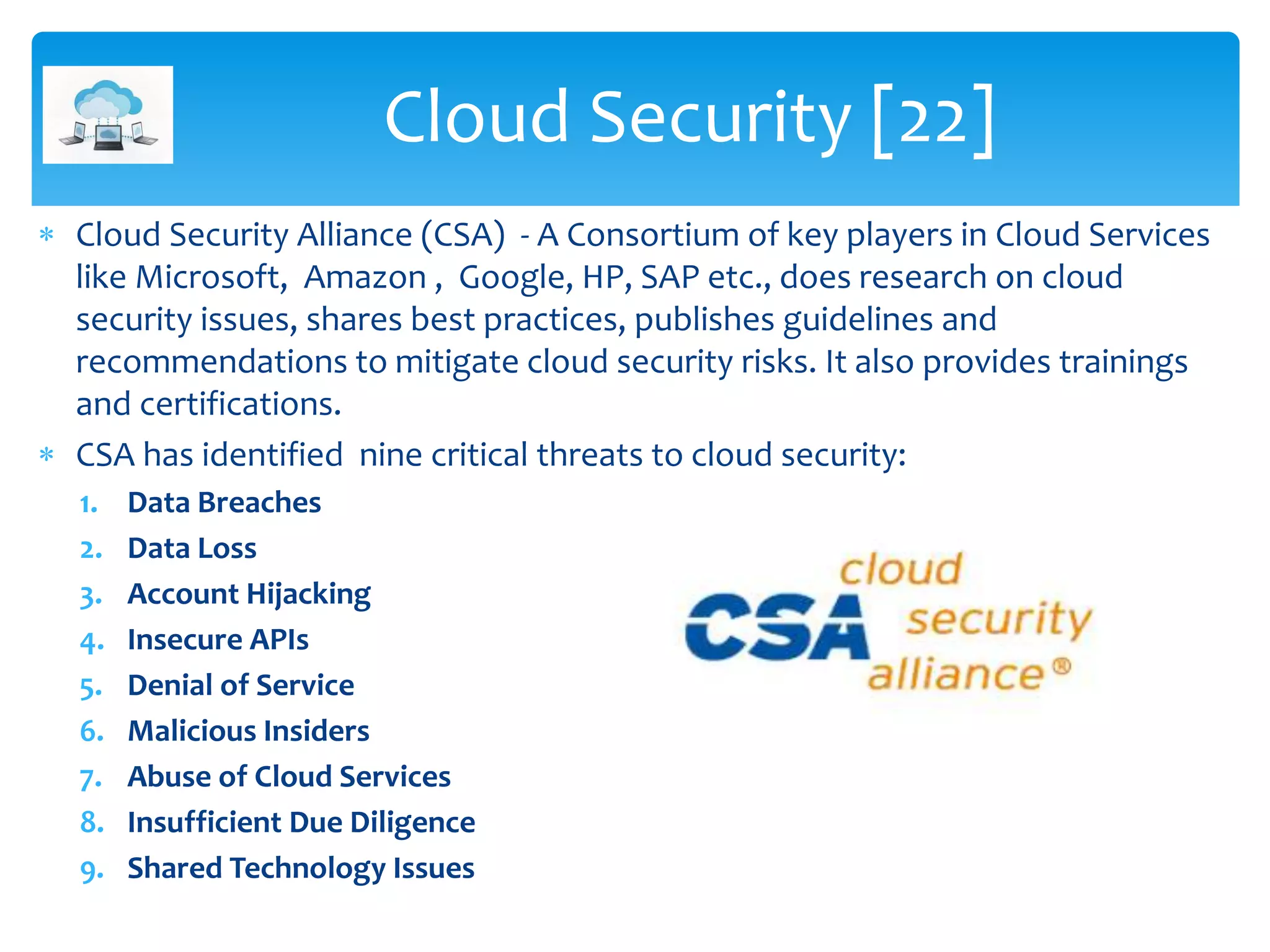 Cloud Security [22]
 Cloud Security Alliance (CSA) - A Consortium of key players in Cloud Services
like Microsoft, Amazon , Google, HP, SAP etc., does research on cloud
security issues, shares best practices, publishes guidelines and
recommendations to mitigate cloud security risks. It also provides trainings
and certifications.
 CSA has identified nine critical threats to cloud security:
1. Data Breaches
2. Data Loss
3. Account Hijacking
4. Insecure APIs
5. Denial of Service
6. Malicious Insiders
7. Abuse of Cloud Services
8. Insufficient Due Diligence
9. Shared Technology Issues
 