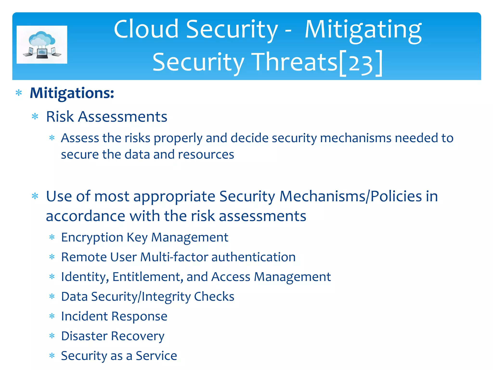  Mitigations:
 Risk Assessments
 Assess the risks properly and decide security mechanisms needed to
secure the data and resources
 Use of most appropriate Security Mechanisms/Policies in
accordance with the risk assessments
 Encryption Key Management
 Remote User Multi-factor authentication
 Identity, Entitlement, and Access Management
 Data Security/Integrity Checks
 Incident Response
 Disaster Recovery
 Security as a Service
Cloud Security - Mitigating
Security Threats[23]
 
