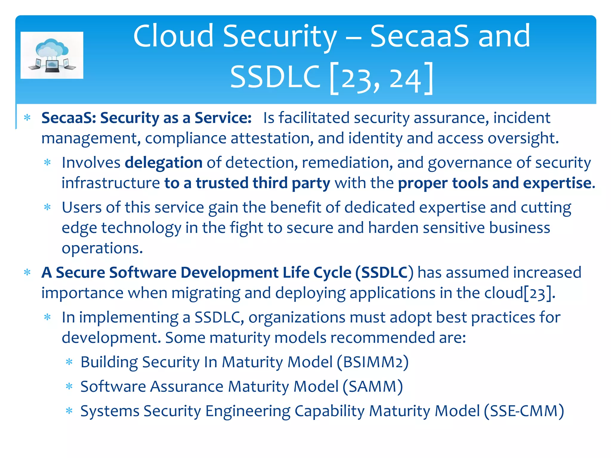 Cloud Security – SecaaS and
SSDLC [23, 24]
 SecaaS: Security as a Service: Is facilitated security assurance, incident
management, compliance attestation, and identity and access oversight.
 Involves delegation of detection, remediation, and governance of security
infrastructure to a trusted third party with the proper tools and expertise.
 Users of this service gain the benefit of dedicated expertise and cutting
edge technology in the fight to secure and harden sensitive business
operations.
 A Secure Software Development Life Cycle (SSDLC) has assumed increased
importance when migrating and deploying applications in the cloud[23].
 In implementing a SSDLC, organizations must adopt best practices for
development. Some maturity models recommended are:
 Building Security In Maturity Model (BSIMM2)
 Software Assurance Maturity Model (SAMM)
 Systems Security Engineering Capability Maturity Model (SSE-CMM)
 