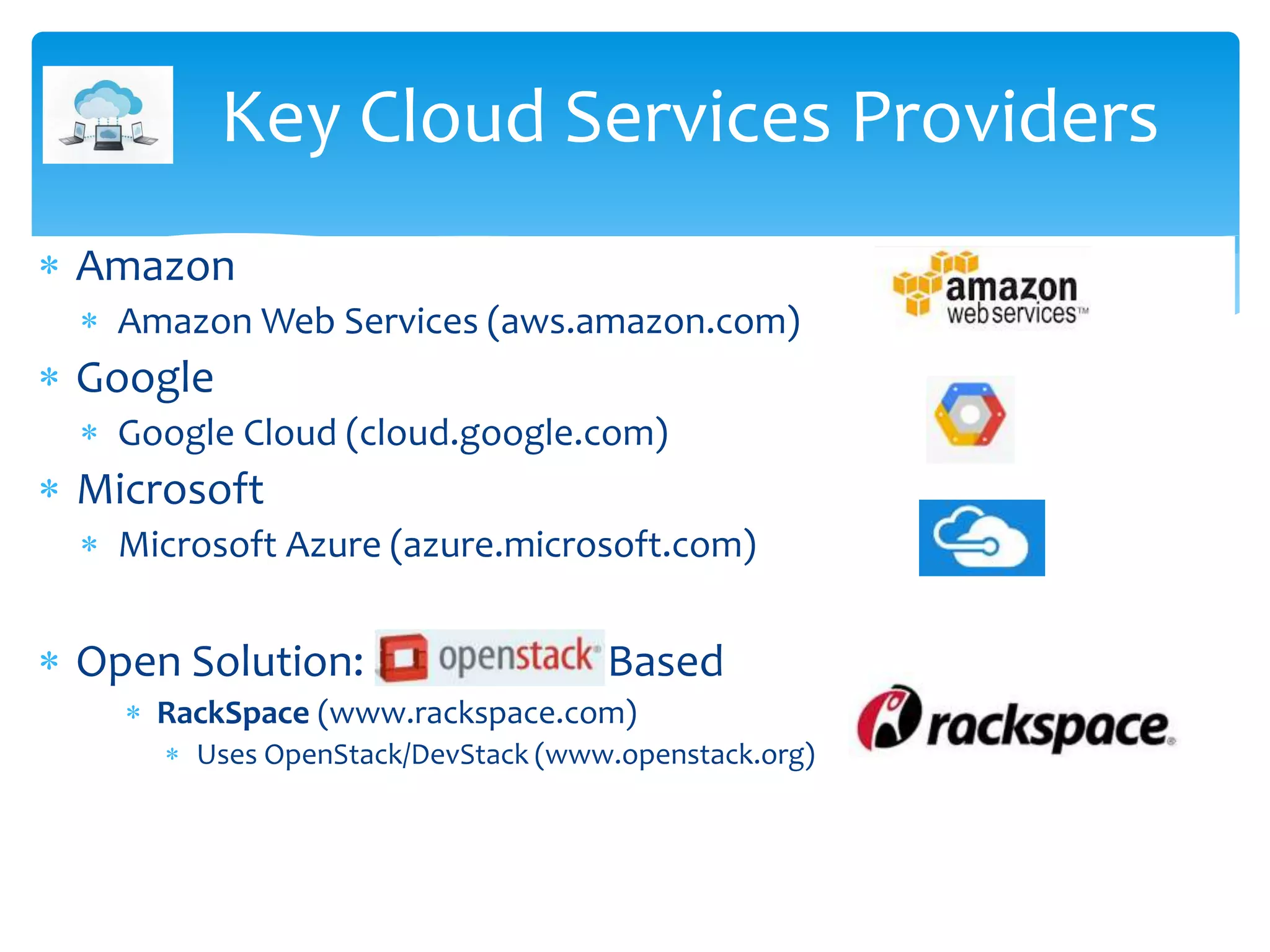  Amazon
 Amazon Web Services (aws.amazon.com)
 Google
 Google Cloud (cloud.google.com)
 Microsoft
 Microsoft Azure (azure.microsoft.com)
 Open Solution: Open Stack Based
 RackSpace (www.rackspace.com)
 Uses OpenStack/DevStack (www.openstack.org)
Key Cloud Services Providers
 