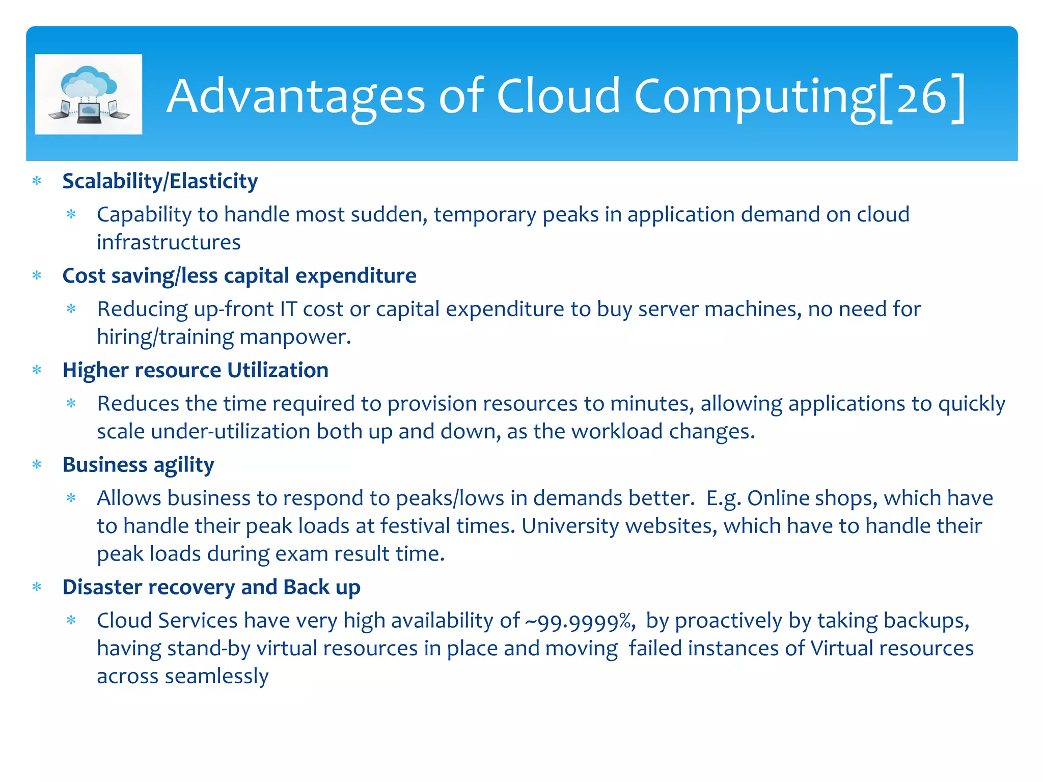  Scalability/Elasticity
 Capability to handle most sudden, temporary peaks in application demand on cloud
infrastructures
 Cost saving/less capital expenditure
 Reducing up-front IT cost or capital expenditure to buy server machines, no need for
hiring/training manpower.
 Higher resource Utilization
 Reduces the time required to provision resources to minutes, allowing applications to quickly
scale under-utilization both up and down, as the workload changes.
 Business agility
 Allows business to respond to peaks/lows in demands better. E.g. Online shops, which have
to handle their peak loads at festival times. University websites, which have to handle their
peak loads during exam result time.
 Disaster recovery and Back up
 Cloud Services have very high availability of ~99.9999%, by proactively by taking backups,
having stand-by virtual resources in place and moving failed instances of Virtual resources
across seamlessly
Advantages of Cloud Computing[26]
 
